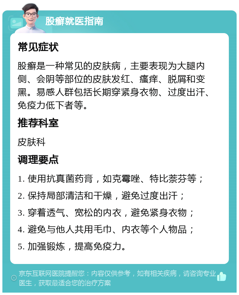 股癣就医指南 常见症状 股癣是一种常见的皮肤病，主要表现为大腿内侧、会阴等部位的皮肤发红、瘙痒、脱屑和变黑。易感人群包括长期穿紧身衣物、过度出汗、免疫力低下者等。 推荐科室 皮肤科 调理要点 1. 使用抗真菌药膏，如克霉唑、特比萘芬等； 2. 保持局部清洁和干燥，避免过度出汗； 3. 穿着透气、宽松的内衣，避免紧身衣物； 4. 避免与他人共用毛巾、内衣等个人物品； 5. 加强锻炼，提高免疫力。