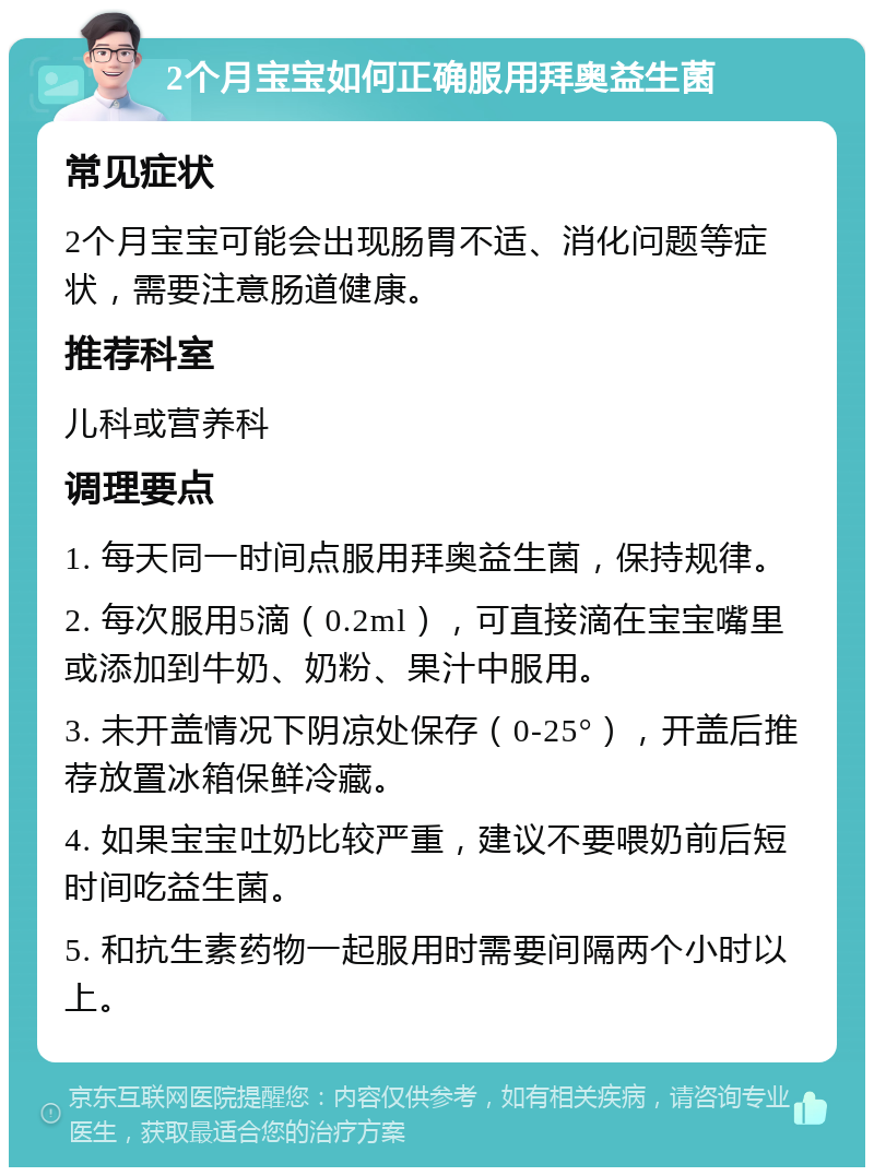 2个月宝宝如何正确服用拜奥益生菌 常见症状 2个月宝宝可能会出现肠胃不适、消化问题等症状，需要注意肠道健康。 推荐科室 儿科或营养科 调理要点 1. 每天同一时间点服用拜奥益生菌，保持规律。 2. 每次服用5滴（0.2ml），可直接滴在宝宝嘴里或添加到牛奶、奶粉、果汁中服用。 3. 未开盖情况下阴凉处保存（0-25°），开盖后推荐放置冰箱保鲜冷藏。 4. 如果宝宝吐奶比较严重，建议不要喂奶前后短时间吃益生菌。 5. 和抗生素药物一起服用时需要间隔两个小时以上。