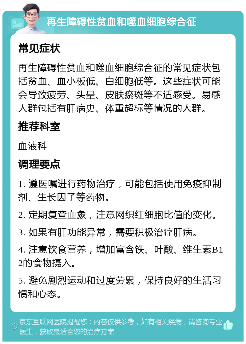 再生障碍性贫血和噬血细胞综合征 常见症状 再生障碍性贫血和噬血细胞综合征的常见症状包括贫血、血小板低、白细胞低等。这些症状可能会导致疲劳、头晕、皮肤瘀斑等不适感受。易感人群包括有肝病史、体重超标等情况的人群。 推荐科室 血液科 调理要点 1. 遵医嘱进行药物治疗，可能包括使用免疫抑制剂、生长因子等药物。 2. 定期复查血象，注意网织红细胞比值的变化。 3. 如果有肝功能异常，需要积极治疗肝病。 4. 注意饮食营养，增加富含铁、叶酸、维生素B12的食物摄入。 5. 避免剧烈运动和过度劳累，保持良好的生活习惯和心态。