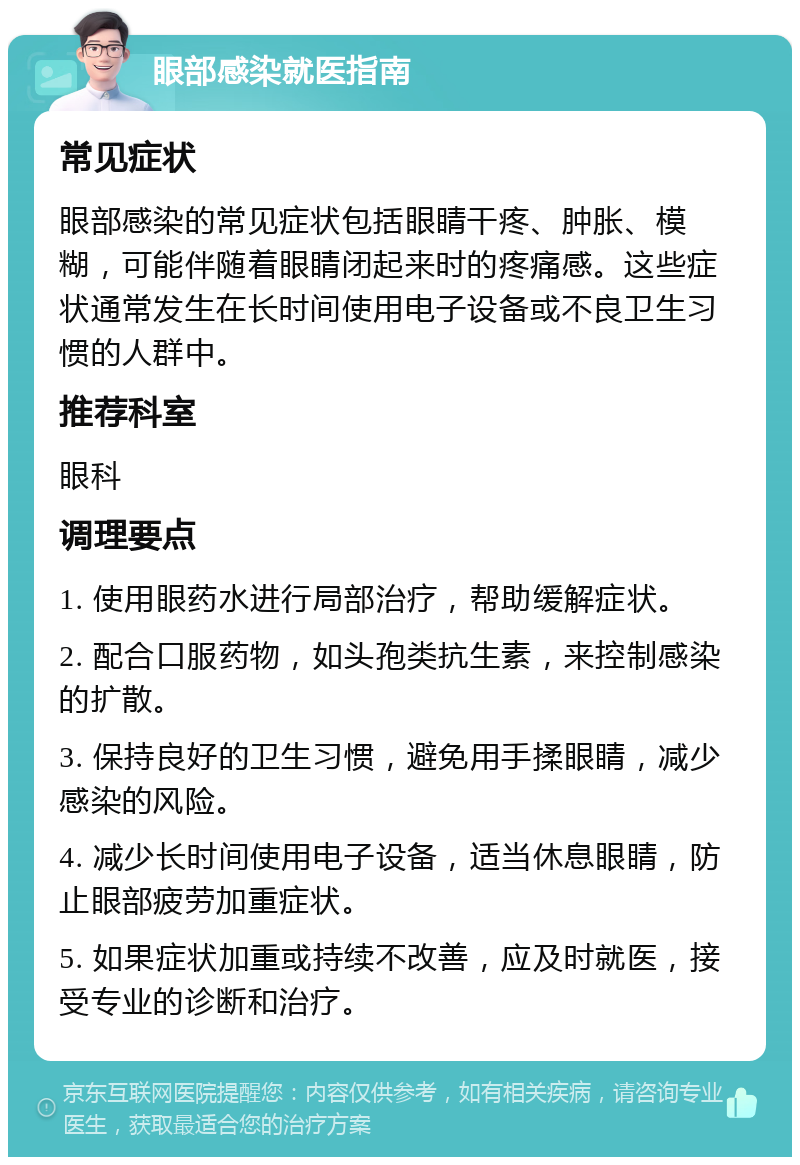 眼部感染就医指南 常见症状 眼部感染的常见症状包括眼睛干疼、肿胀、模糊，可能伴随着眼睛闭起来时的疼痛感。这些症状通常发生在长时间使用电子设备或不良卫生习惯的人群中。 推荐科室 眼科 调理要点 1. 使用眼药水进行局部治疗，帮助缓解症状。 2. 配合口服药物，如头孢类抗生素，来控制感染的扩散。 3. 保持良好的卫生习惯，避免用手揉眼睛，减少感染的风险。 4. 减少长时间使用电子设备，适当休息眼睛，防止眼部疲劳加重症状。 5. 如果症状加重或持续不改善，应及时就医，接受专业的诊断和治疗。