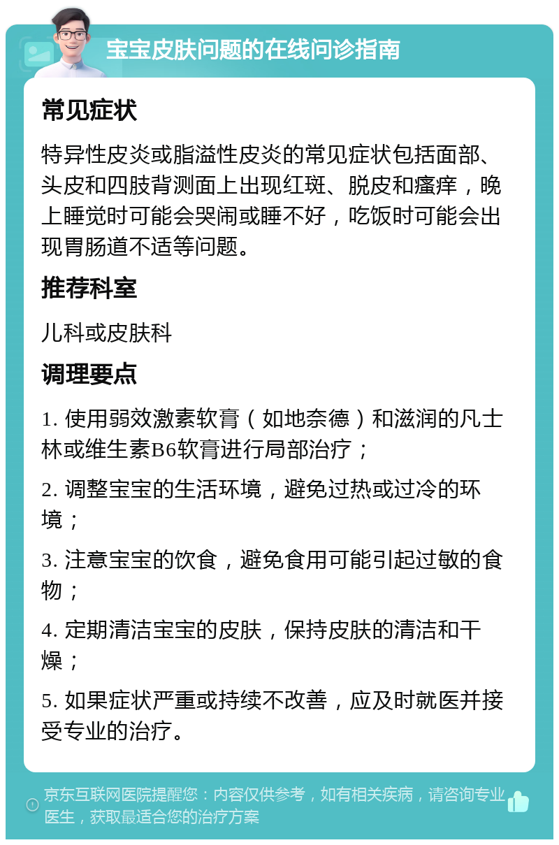 宝宝皮肤问题的在线问诊指南 常见症状 特异性皮炎或脂溢性皮炎的常见症状包括面部、头皮和四肢背测面上出现红斑、脱皮和瘙痒，晚上睡觉时可能会哭闹或睡不好，吃饭时可能会出现胃肠道不适等问题。 推荐科室 儿科或皮肤科 调理要点 1. 使用弱效激素软膏（如地奈德）和滋润的凡士林或维生素B6软膏进行局部治疗； 2. 调整宝宝的生活环境，避免过热或过冷的环境； 3. 注意宝宝的饮食，避免食用可能引起过敏的食物； 4. 定期清洁宝宝的皮肤，保持皮肤的清洁和干燥； 5. 如果症状严重或持续不改善，应及时就医并接受专业的治疗。