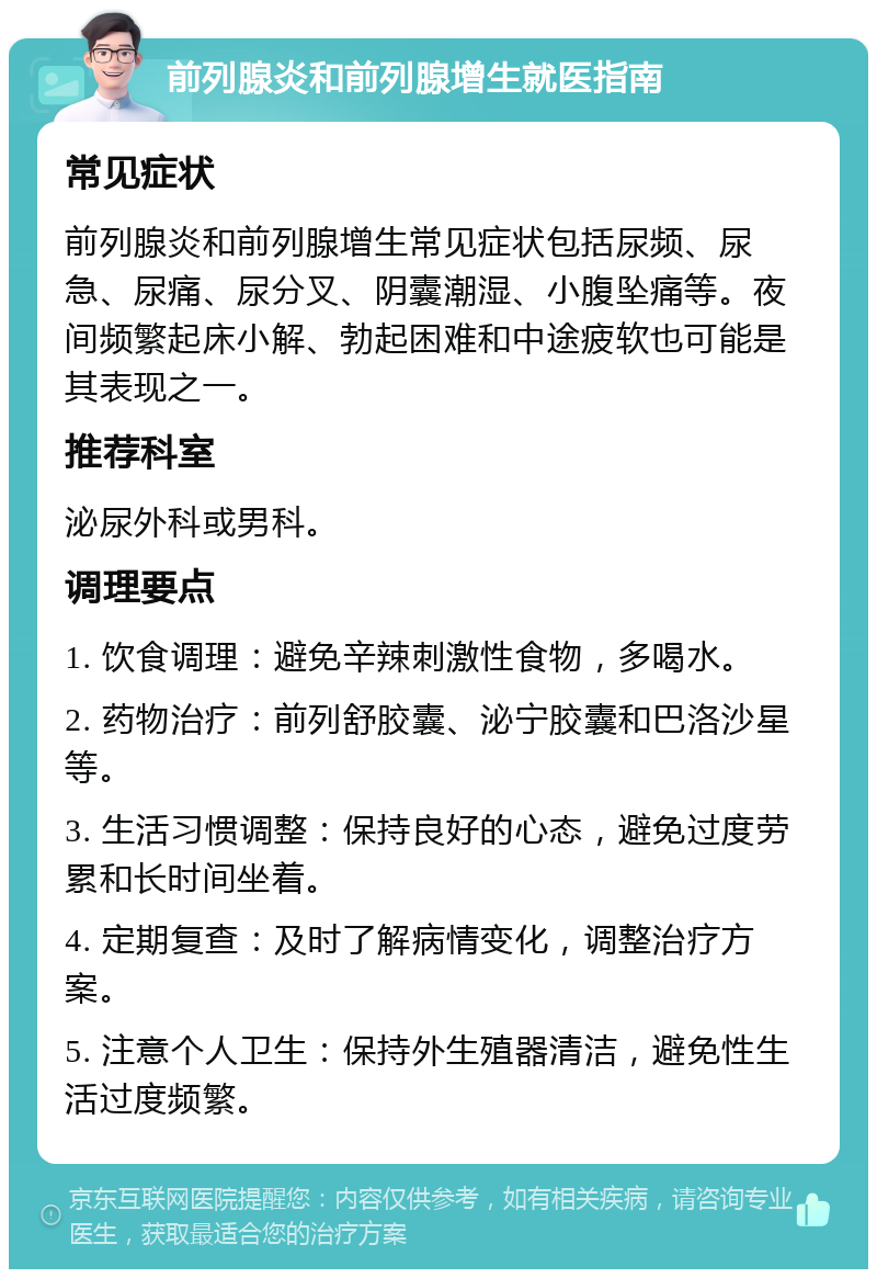 前列腺炎和前列腺增生就医指南 常见症状 前列腺炎和前列腺增生常见症状包括尿频、尿急、尿痛、尿分叉、阴囊潮湿、小腹坠痛等。夜间频繁起床小解、勃起困难和中途疲软也可能是其表现之一。 推荐科室 泌尿外科或男科。 调理要点 1. 饮食调理：避免辛辣刺激性食物，多喝水。 2. 药物治疗：前列舒胶囊、泌宁胶囊和巴洛沙星等。 3. 生活习惯调整：保持良好的心态，避免过度劳累和长时间坐着。 4. 定期复查：及时了解病情变化，调整治疗方案。 5. 注意个人卫生：保持外生殖器清洁，避免性生活过度频繁。