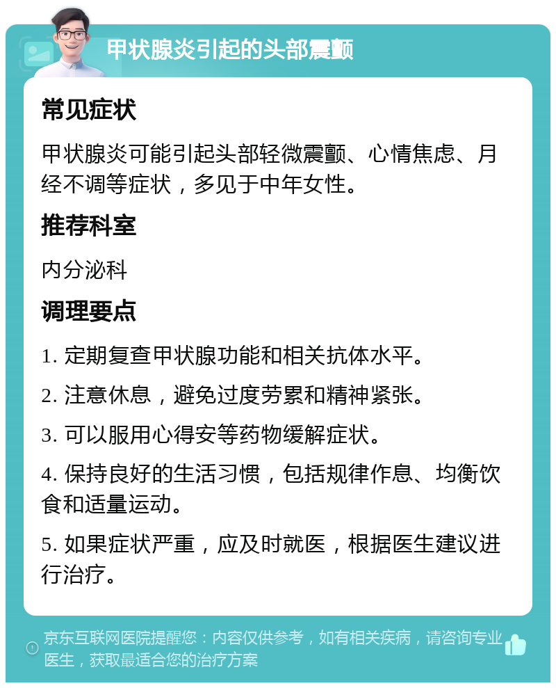 甲状腺炎引起的头部震颤 常见症状 甲状腺炎可能引起头部轻微震颤、心情焦虑、月经不调等症状，多见于中年女性。 推荐科室 内分泌科 调理要点 1. 定期复查甲状腺功能和相关抗体水平。 2. 注意休息，避免过度劳累和精神紧张。 3. 可以服用心得安等药物缓解症状。 4. 保持良好的生活习惯，包括规律作息、均衡饮食和适量运动。 5. 如果症状严重，应及时就医，根据医生建议进行治疗。