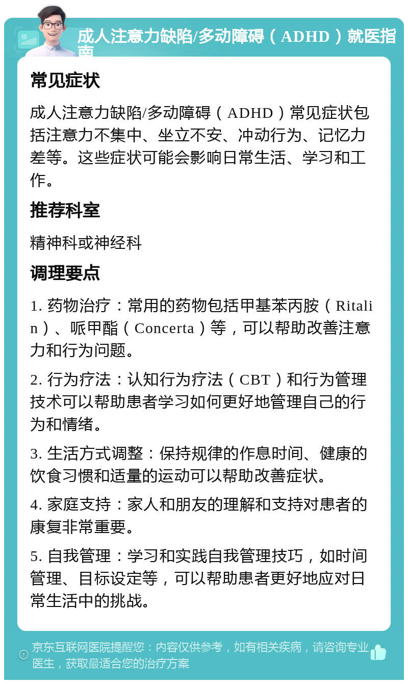 成人注意力缺陷/多动障碍（ADHD）就医指南 常见症状 成人注意力缺陷/多动障碍（ADHD）常见症状包括注意力不集中、坐立不安、冲动行为、记忆力差等。这些症状可能会影响日常生活、学习和工作。 推荐科室 精神科或神经科 调理要点 1. 药物治疗：常用的药物包括甲基苯丙胺（Ritalin）、哌甲酯（Concerta）等，可以帮助改善注意力和行为问题。 2. 行为疗法：认知行为疗法（CBT）和行为管理技术可以帮助患者学习如何更好地管理自己的行为和情绪。 3. 生活方式调整：保持规律的作息时间、健康的饮食习惯和适量的运动可以帮助改善症状。 4. 家庭支持：家人和朋友的理解和支持对患者的康复非常重要。 5. 自我管理：学习和实践自我管理技巧，如时间管理、目标设定等，可以帮助患者更好地应对日常生活中的挑战。