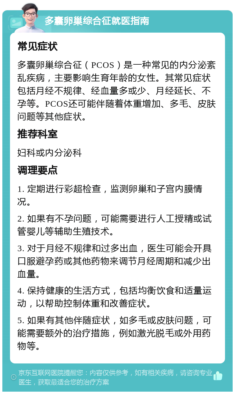 多囊卵巢综合征就医指南 常见症状 多囊卵巢综合征（PCOS）是一种常见的内分泌紊乱疾病，主要影响生育年龄的女性。其常见症状包括月经不规律、经血量多或少、月经延长、不孕等。PCOS还可能伴随着体重增加、多毛、皮肤问题等其他症状。 推荐科室 妇科或内分泌科 调理要点 1. 定期进行彩超检查，监测卵巢和子宫内膜情况。 2. 如果有不孕问题，可能需要进行人工授精或试管婴儿等辅助生殖技术。 3. 对于月经不规律和过多出血，医生可能会开具口服避孕药或其他药物来调节月经周期和减少出血量。 4. 保持健康的生活方式，包括均衡饮食和适量运动，以帮助控制体重和改善症状。 5. 如果有其他伴随症状，如多毛或皮肤问题，可能需要额外的治疗措施，例如激光脱毛或外用药物等。