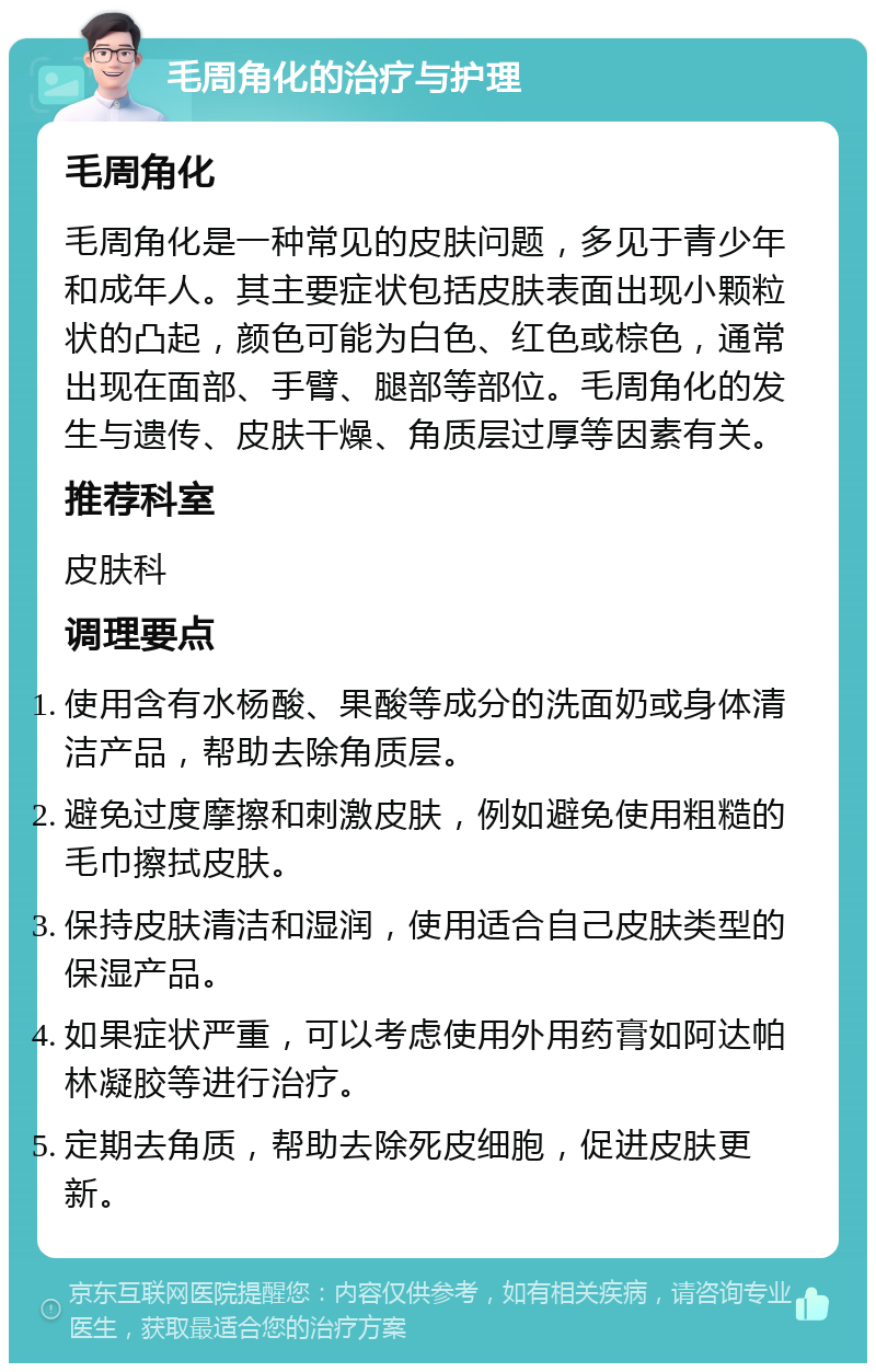 毛周角化的治疗与护理 毛周角化 毛周角化是一种常见的皮肤问题，多见于青少年和成年人。其主要症状包括皮肤表面出现小颗粒状的凸起，颜色可能为白色、红色或棕色，通常出现在面部、手臂、腿部等部位。毛周角化的发生与遗传、皮肤干燥、角质层过厚等因素有关。 推荐科室 皮肤科 调理要点 使用含有水杨酸、果酸等成分的洗面奶或身体清洁产品，帮助去除角质层。 避免过度摩擦和刺激皮肤，例如避免使用粗糙的毛巾擦拭皮肤。 保持皮肤清洁和湿润，使用适合自己皮肤类型的保湿产品。 如果症状严重，可以考虑使用外用药膏如阿达帕林凝胶等进行治疗。 定期去角质，帮助去除死皮细胞，促进皮肤更新。