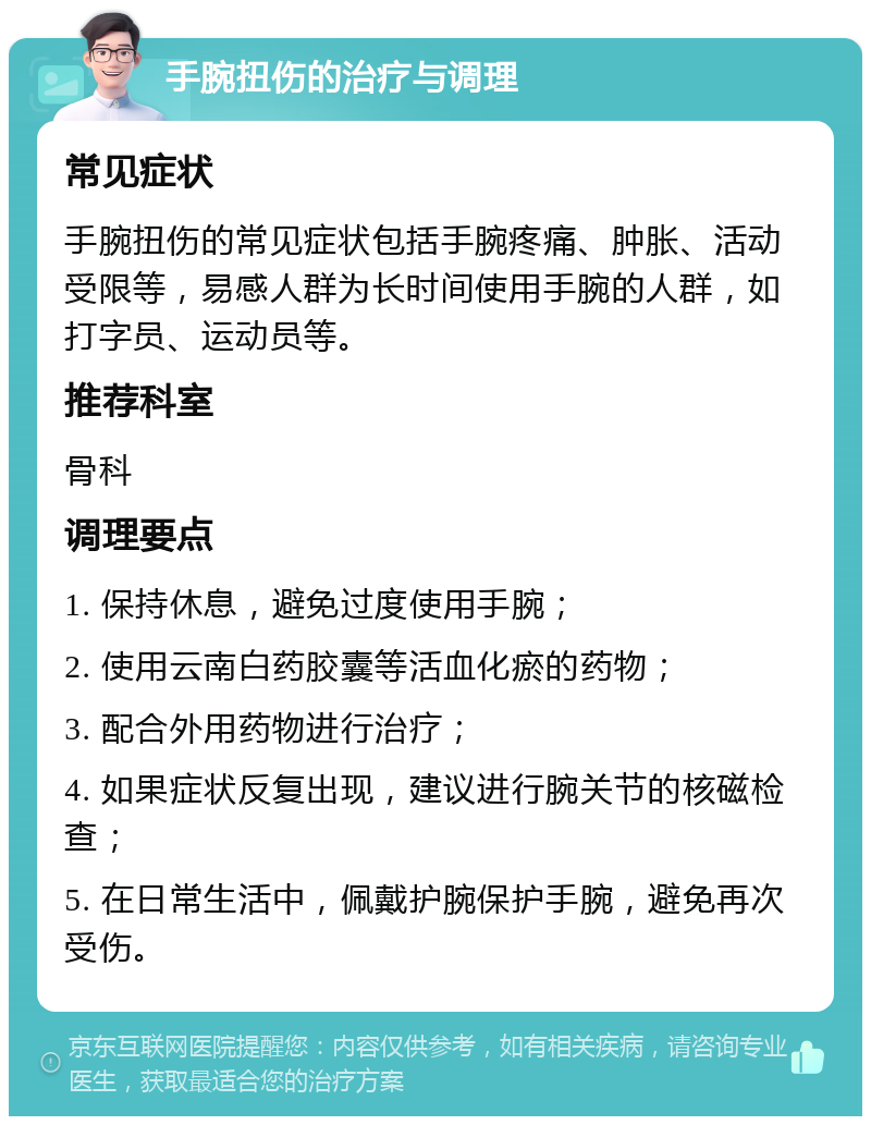 手腕扭伤的治疗与调理 常见症状 手腕扭伤的常见症状包括手腕疼痛、肿胀、活动受限等，易感人群为长时间使用手腕的人群，如打字员、运动员等。 推荐科室 骨科 调理要点 1. 保持休息，避免过度使用手腕； 2. 使用云南白药胶囊等活血化瘀的药物； 3. 配合外用药物进行治疗； 4. 如果症状反复出现，建议进行腕关节的核磁检查； 5. 在日常生活中，佩戴护腕保护手腕，避免再次受伤。