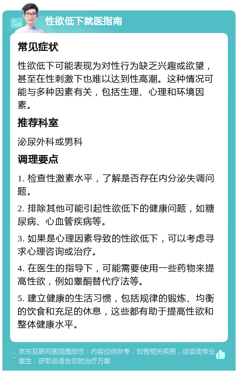 性欲低下就医指南 常见症状 性欲低下可能表现为对性行为缺乏兴趣或欲望，甚至在性刺激下也难以达到性高潮。这种情况可能与多种因素有关，包括生理、心理和环境因素。 推荐科室 泌尿外科或男科 调理要点 1. 检查性激素水平，了解是否存在内分泌失调问题。 2. 排除其他可能引起性欲低下的健康问题，如糖尿病、心血管疾病等。 3. 如果是心理因素导致的性欲低下，可以考虑寻求心理咨询或治疗。 4. 在医生的指导下，可能需要使用一些药物来提高性欲，例如睾酮替代疗法等。 5. 建立健康的生活习惯，包括规律的锻炼、均衡的饮食和充足的休息，这些都有助于提高性欲和整体健康水平。