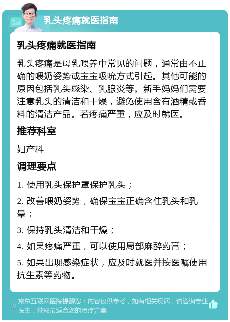 乳头疼痛就医指南 乳头疼痛就医指南 乳头疼痛是母乳喂养中常见的问题，通常由不正确的喂奶姿势或宝宝吸吮方式引起。其他可能的原因包括乳头感染、乳腺炎等。新手妈妈们需要注意乳头的清洁和干燥，避免使用含有酒精或香料的清洁产品。若疼痛严重，应及时就医。 推荐科室 妇产科 调理要点 1. 使用乳头保护罩保护乳头； 2. 改善喂奶姿势，确保宝宝正确含住乳头和乳晕； 3. 保持乳头清洁和干燥； 4. 如果疼痛严重，可以使用局部麻醉药膏； 5. 如果出现感染症状，应及时就医并按医嘱使用抗生素等药物。