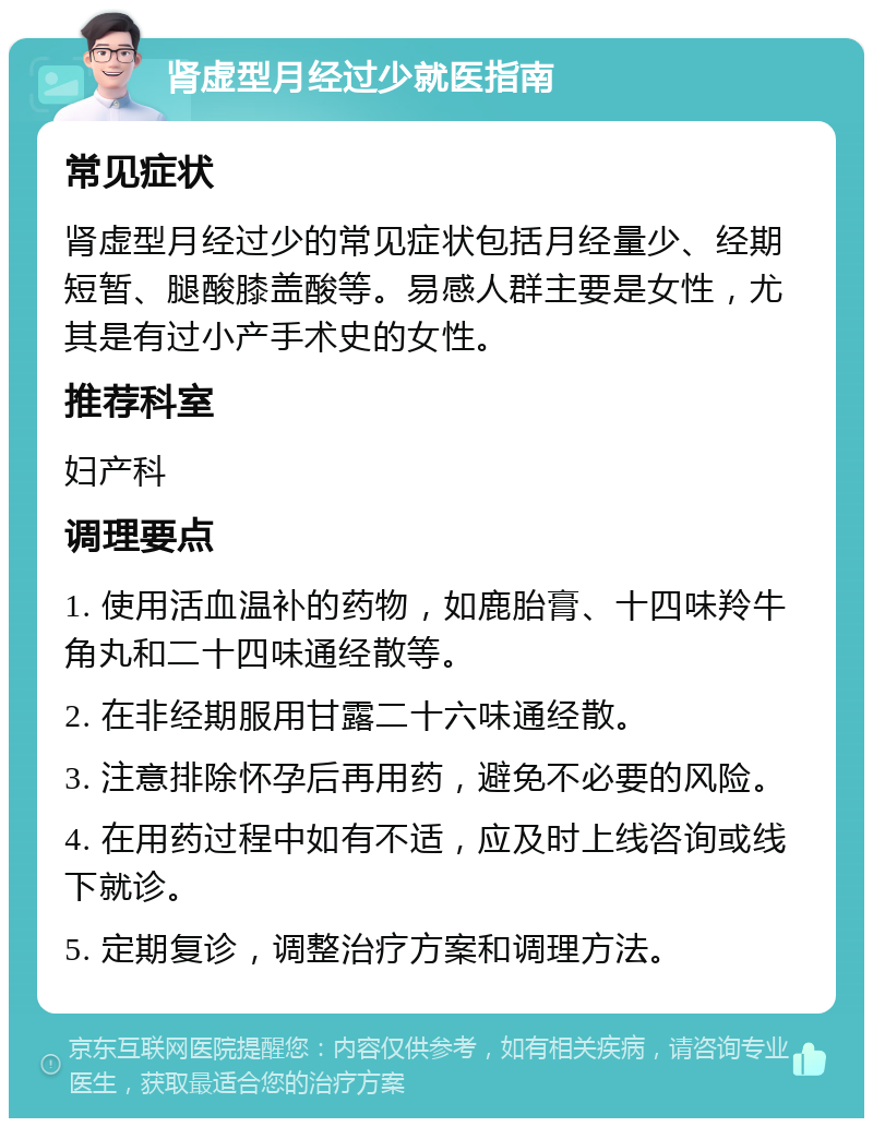 肾虚型月经过少就医指南 常见症状 肾虚型月经过少的常见症状包括月经量少、经期短暂、腿酸膝盖酸等。易感人群主要是女性，尤其是有过小产手术史的女性。 推荐科室 妇产科 调理要点 1. 使用活血温补的药物，如鹿胎膏、十四味羚牛角丸和二十四味通经散等。 2. 在非经期服用甘露二十六味通经散。 3. 注意排除怀孕后再用药，避免不必要的风险。 4. 在用药过程中如有不适，应及时上线咨询或线下就诊。 5. 定期复诊，调整治疗方案和调理方法。