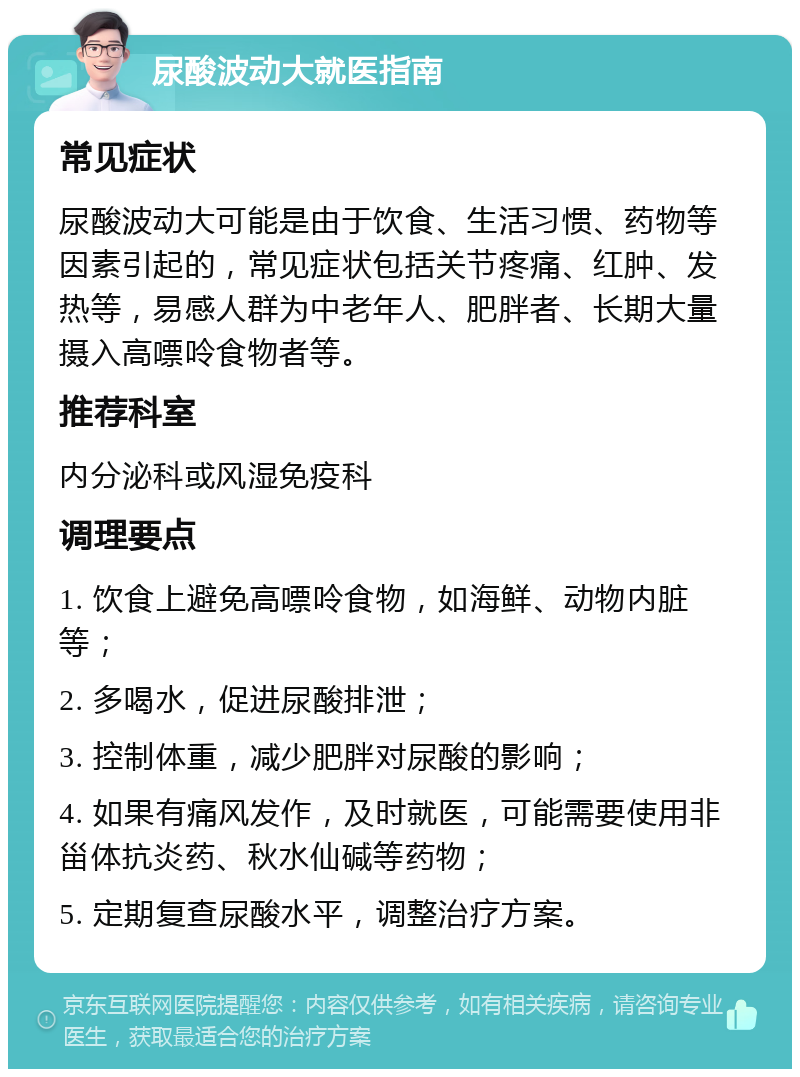 尿酸波动大就医指南 常见症状 尿酸波动大可能是由于饮食、生活习惯、药物等因素引起的，常见症状包括关节疼痛、红肿、发热等，易感人群为中老年人、肥胖者、长期大量摄入高嘌呤食物者等。 推荐科室 内分泌科或风湿免疫科 调理要点 1. 饮食上避免高嘌呤食物，如海鲜、动物内脏等； 2. 多喝水，促进尿酸排泄； 3. 控制体重，减少肥胖对尿酸的影响； 4. 如果有痛风发作，及时就医，可能需要使用非甾体抗炎药、秋水仙碱等药物； 5. 定期复查尿酸水平，调整治疗方案。