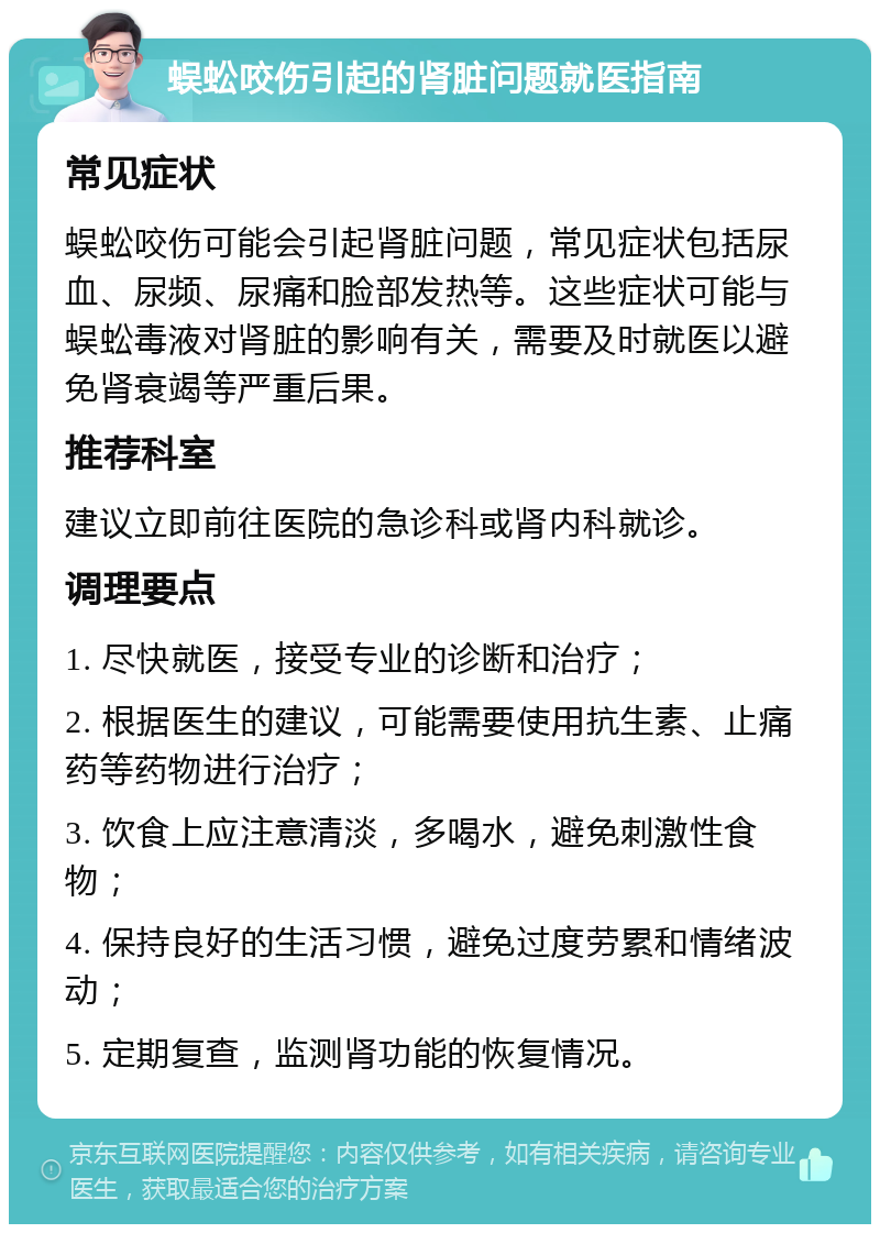 蜈蚣咬伤引起的肾脏问题就医指南 常见症状 蜈蚣咬伤可能会引起肾脏问题，常见症状包括尿血、尿频、尿痛和脸部发热等。这些症状可能与蜈蚣毒液对肾脏的影响有关，需要及时就医以避免肾衰竭等严重后果。 推荐科室 建议立即前往医院的急诊科或肾内科就诊。 调理要点 1. 尽快就医，接受专业的诊断和治疗； 2. 根据医生的建议，可能需要使用抗生素、止痛药等药物进行治疗； 3. 饮食上应注意清淡，多喝水，避免刺激性食物； 4. 保持良好的生活习惯，避免过度劳累和情绪波动； 5. 定期复查，监测肾功能的恢复情况。