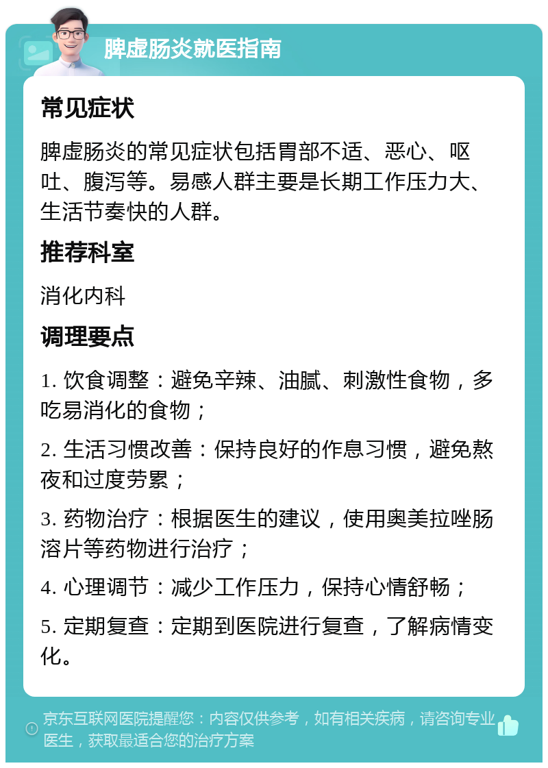 脾虚肠炎就医指南 常见症状 脾虚肠炎的常见症状包括胃部不适、恶心、呕吐、腹泻等。易感人群主要是长期工作压力大、生活节奏快的人群。 推荐科室 消化内科 调理要点 1. 饮食调整：避免辛辣、油腻、刺激性食物，多吃易消化的食物； 2. 生活习惯改善：保持良好的作息习惯，避免熬夜和过度劳累； 3. 药物治疗：根据医生的建议，使用奥美拉唑肠溶片等药物进行治疗； 4. 心理调节：减少工作压力，保持心情舒畅； 5. 定期复查：定期到医院进行复查，了解病情变化。