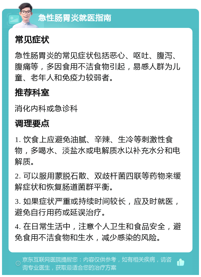 急性肠胃炎就医指南 常见症状 急性肠胃炎的常见症状包括恶心、呕吐、腹泻、腹痛等，多因食用不洁食物引起，易感人群为儿童、老年人和免疫力较弱者。 推荐科室 消化内科或急诊科 调理要点 1. 饮食上应避免油腻、辛辣、生冷等刺激性食物，多喝水、淡盐水或电解质水以补充水分和电解质。 2. 可以服用蒙脱石散、双歧杆菌四联等药物来缓解症状和恢复肠道菌群平衡。 3. 如果症状严重或持续时间较长，应及时就医，避免自行用药或延误治疗。 4. 在日常生活中，注意个人卫生和食品安全，避免食用不洁食物和生水，减少感染的风险。