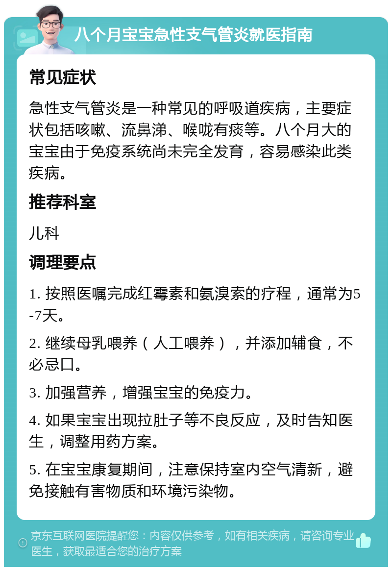 八个月宝宝急性支气管炎就医指南 常见症状 急性支气管炎是一种常见的呼吸道疾病，主要症状包括咳嗽、流鼻涕、喉咙有痰等。八个月大的宝宝由于免疫系统尚未完全发育，容易感染此类疾病。 推荐科室 儿科 调理要点 1. 按照医嘱完成红霉素和氨溴索的疗程，通常为5-7天。 2. 继续母乳喂养（人工喂养），并添加辅食，不必忌口。 3. 加强营养，增强宝宝的免疫力。 4. 如果宝宝出现拉肚子等不良反应，及时告知医生，调整用药方案。 5. 在宝宝康复期间，注意保持室内空气清新，避免接触有害物质和环境污染物。