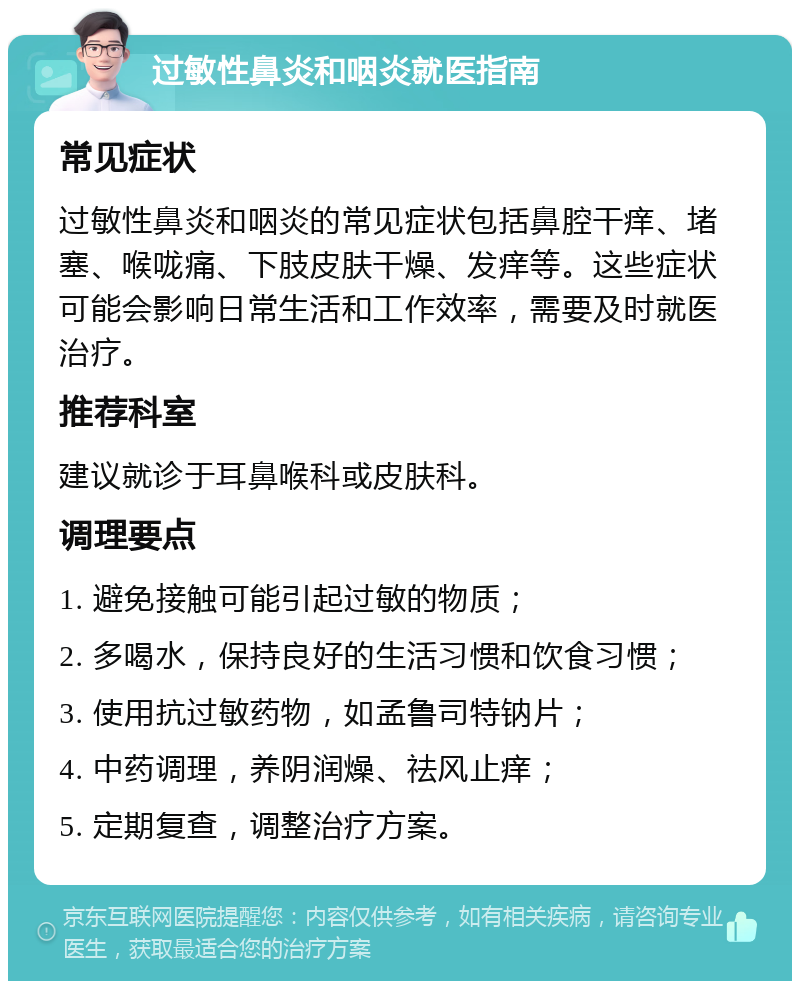 过敏性鼻炎和咽炎就医指南 常见症状 过敏性鼻炎和咽炎的常见症状包括鼻腔干痒、堵塞、喉咙痛、下肢皮肤干燥、发痒等。这些症状可能会影响日常生活和工作效率，需要及时就医治疗。 推荐科室 建议就诊于耳鼻喉科或皮肤科。 调理要点 1. 避免接触可能引起过敏的物质； 2. 多喝水，保持良好的生活习惯和饮食习惯； 3. 使用抗过敏药物，如孟鲁司特钠片； 4. 中药调理，养阴润燥、祛风止痒； 5. 定期复查，调整治疗方案。