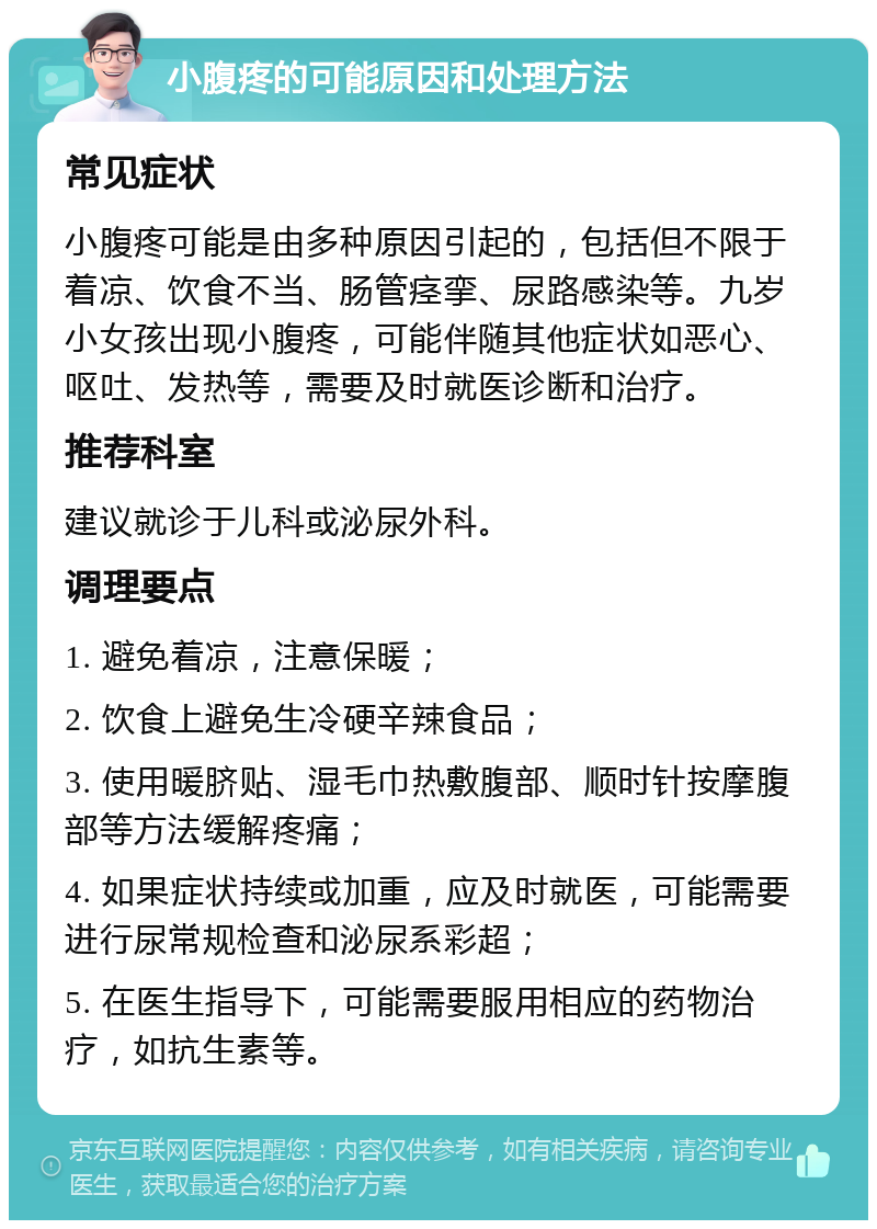 小腹疼的可能原因和处理方法 常见症状 小腹疼可能是由多种原因引起的，包括但不限于着凉、饮食不当、肠管痉挛、尿路感染等。九岁小女孩出现小腹疼，可能伴随其他症状如恶心、呕吐、发热等，需要及时就医诊断和治疗。 推荐科室 建议就诊于儿科或泌尿外科。 调理要点 1. 避免着凉，注意保暖； 2. 饮食上避免生冷硬辛辣食品； 3. 使用暖脐贴、湿毛巾热敷腹部、顺时针按摩腹部等方法缓解疼痛； 4. 如果症状持续或加重，应及时就医，可能需要进行尿常规检查和泌尿系彩超； 5. 在医生指导下，可能需要服用相应的药物治疗，如抗生素等。