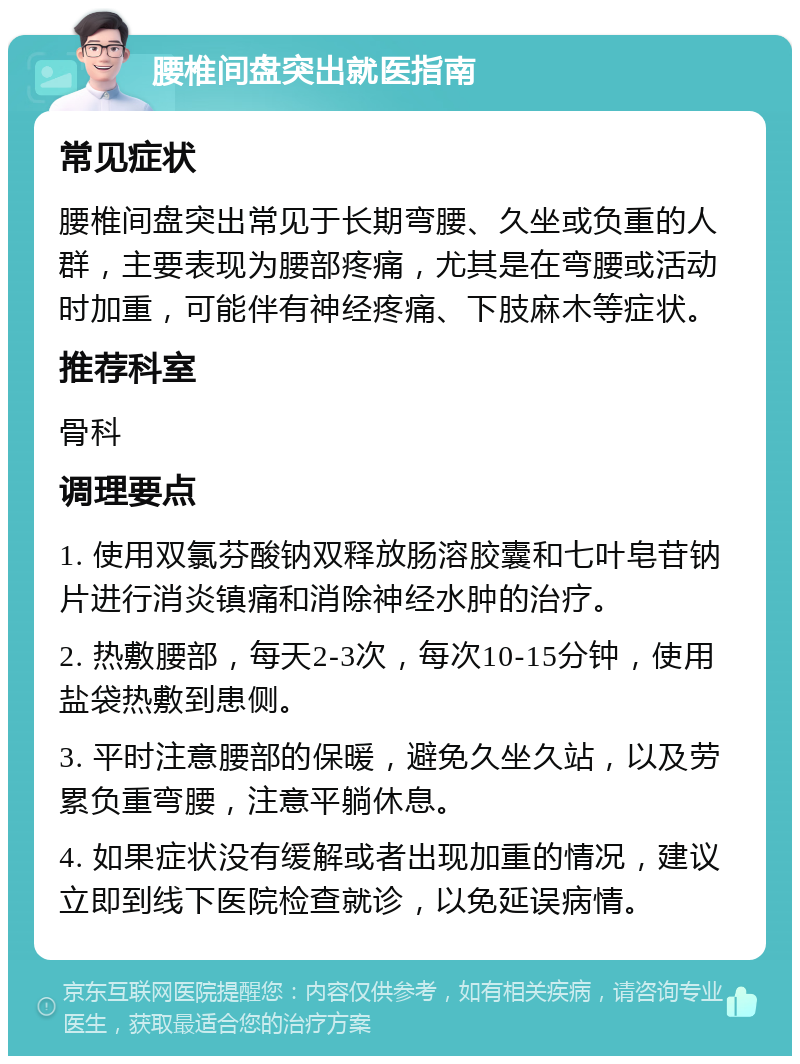 腰椎间盘突出就医指南 常见症状 腰椎间盘突出常见于长期弯腰、久坐或负重的人群，主要表现为腰部疼痛，尤其是在弯腰或活动时加重，可能伴有神经疼痛、下肢麻木等症状。 推荐科室 骨科 调理要点 1. 使用双氯芬酸钠双释放肠溶胶囊和七叶皂苷钠片进行消炎镇痛和消除神经水肿的治疗。 2. 热敷腰部，每天2-3次，每次10-15分钟，使用盐袋热敷到患侧。 3. 平时注意腰部的保暖，避免久坐久站，以及劳累负重弯腰，注意平躺休息。 4. 如果症状没有缓解或者出现加重的情况，建议立即到线下医院检查就诊，以免延误病情。