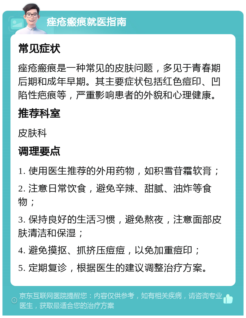 痤疮瘢痕就医指南 常见症状 痤疮瘢痕是一种常见的皮肤问题，多见于青春期后期和成年早期。其主要症状包括红色痘印、凹陷性疤痕等，严重影响患者的外貌和心理健康。 推荐科室 皮肤科 调理要点 1. 使用医生推荐的外用药物，如积雪苷霜软膏； 2. 注意日常饮食，避免辛辣、甜腻、油炸等食物； 3. 保持良好的生活习惯，避免熬夜，注意面部皮肤清洁和保湿； 4. 避免摸抠、抓挤压痘痘，以免加重痘印； 5. 定期复诊，根据医生的建议调整治疗方案。