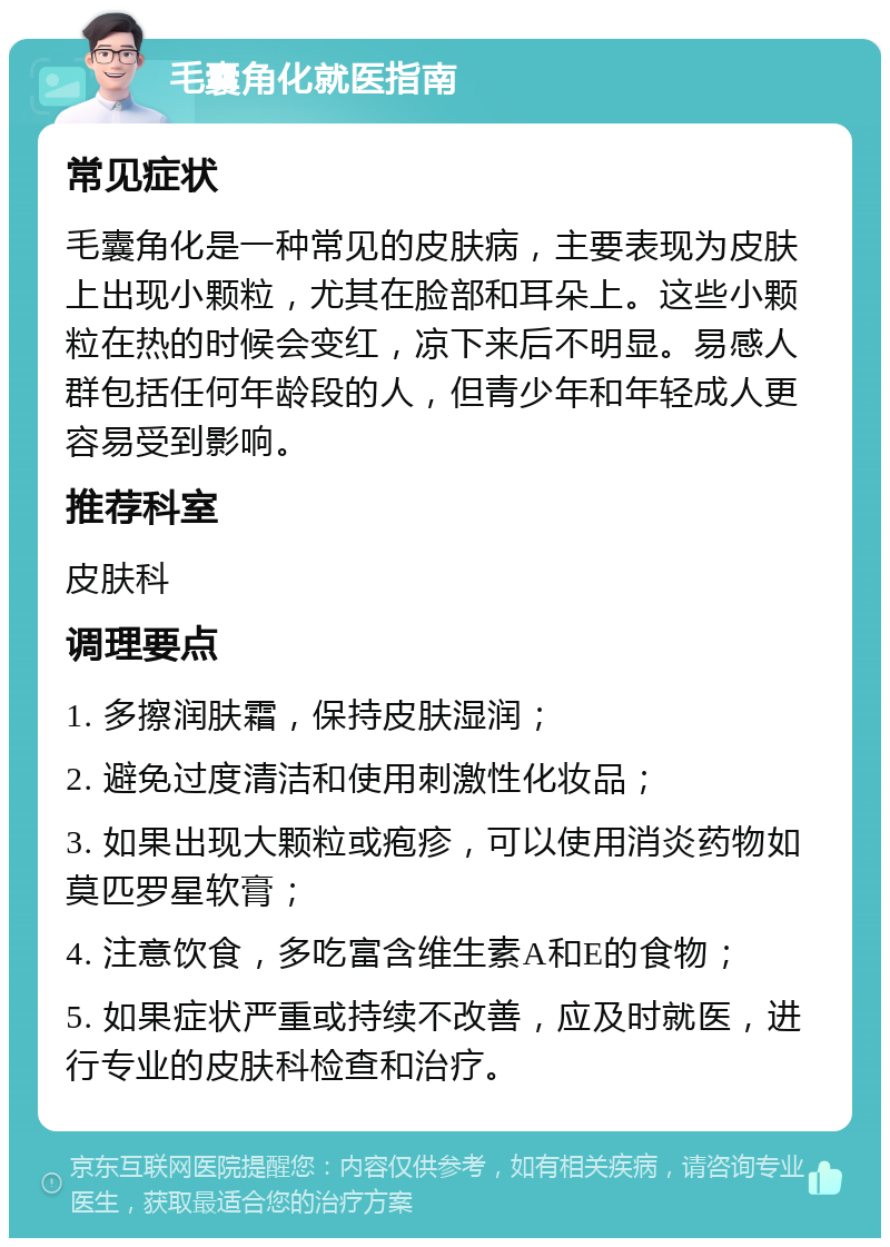 毛囊角化就医指南 常见症状 毛囊角化是一种常见的皮肤病，主要表现为皮肤上出现小颗粒，尤其在脸部和耳朵上。这些小颗粒在热的时候会变红，凉下来后不明显。易感人群包括任何年龄段的人，但青少年和年轻成人更容易受到影响。 推荐科室 皮肤科 调理要点 1. 多擦润肤霜，保持皮肤湿润； 2. 避免过度清洁和使用刺激性化妆品； 3. 如果出现大颗粒或疱疹，可以使用消炎药物如莫匹罗星软膏； 4. 注意饮食，多吃富含维生素A和E的食物； 5. 如果症状严重或持续不改善，应及时就医，进行专业的皮肤科检查和治疗。