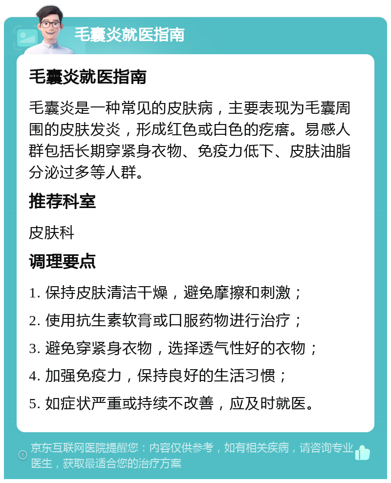 毛囊炎就医指南 毛囊炎就医指南 毛囊炎是一种常见的皮肤病，主要表现为毛囊周围的皮肤发炎，形成红色或白色的疙瘩。易感人群包括长期穿紧身衣物、免疫力低下、皮肤油脂分泌过多等人群。 推荐科室 皮肤科 调理要点 1. 保持皮肤清洁干燥，避免摩擦和刺激； 2. 使用抗生素软膏或口服药物进行治疗； 3. 避免穿紧身衣物，选择透气性好的衣物； 4. 加强免疫力，保持良好的生活习惯； 5. 如症状严重或持续不改善，应及时就医。