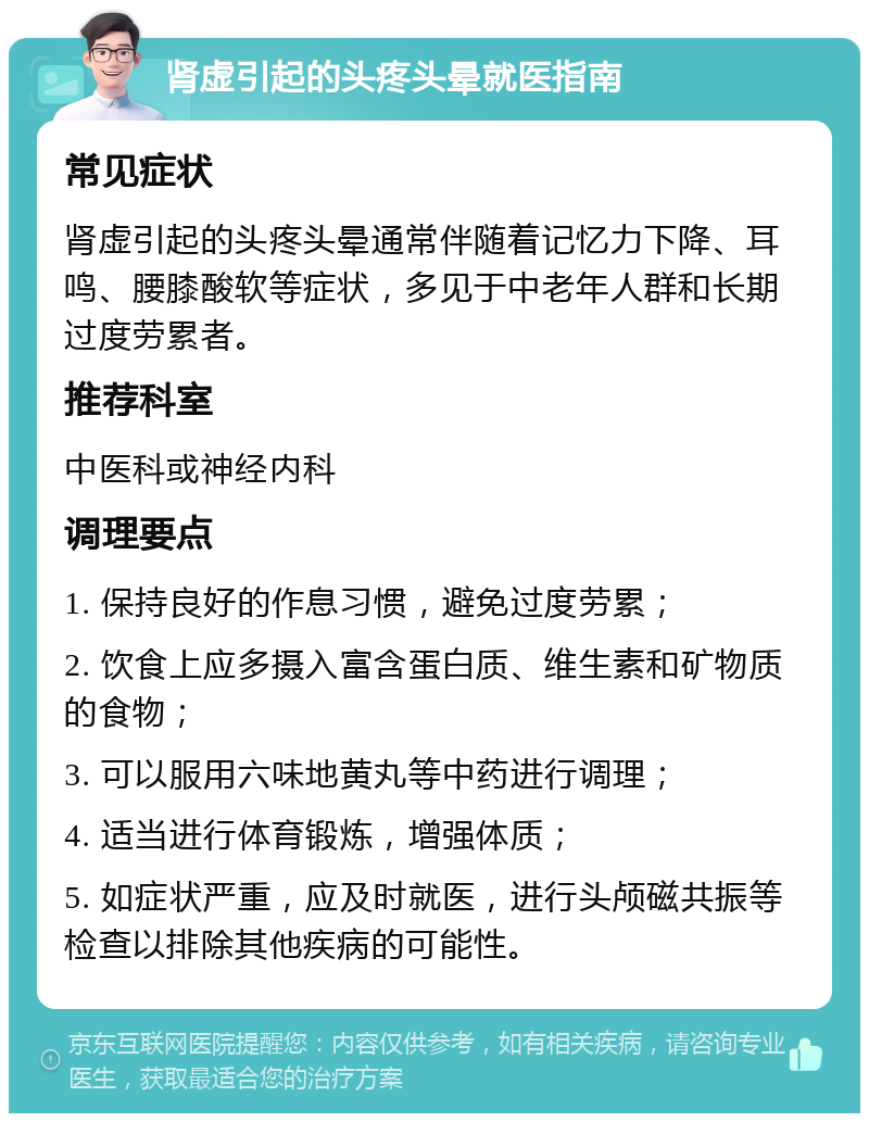 肾虚引起的头疼头晕就医指南 常见症状 肾虚引起的头疼头晕通常伴随着记忆力下降、耳鸣、腰膝酸软等症状，多见于中老年人群和长期过度劳累者。 推荐科室 中医科或神经内科 调理要点 1. 保持良好的作息习惯，避免过度劳累； 2. 饮食上应多摄入富含蛋白质、维生素和矿物质的食物； 3. 可以服用六味地黄丸等中药进行调理； 4. 适当进行体育锻炼，增强体质； 5. 如症状严重，应及时就医，进行头颅磁共振等检查以排除其他疾病的可能性。