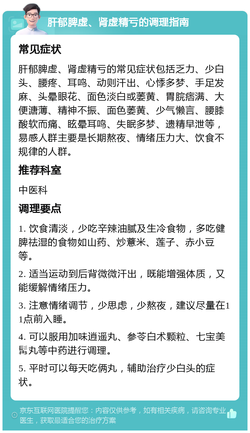 肝郁脾虚、肾虚精亏的调理指南 常见症状 肝郁脾虚、肾虚精亏的常见症状包括乏力、少白头、腰疼、耳鸣、动则汗出、心悸多梦、手足发麻、头晕眼花、面色淡白或萎黄、胃脘痞满、大便溏薄、精神不振、面色萎黄、少气懒言、腰膝酸软而痛、眩晕耳鸣、失眠多梦、遗精早泄等，易感人群主要是长期熬夜、情绪压力大、饮食不规律的人群。 推荐科室 中医科 调理要点 1. 饮食清淡，少吃辛辣油腻及生冷食物，多吃健脾祛湿的食物如山药、炒薏米、莲子、赤小豆等。 2. 适当运动到后背微微汗出，既能增强体质，又能缓解情绪压力。 3. 注意情绪调节，少思虑，少熬夜，建议尽量在11点前入睡。 4. 可以服用加味逍遥丸、参苓白术颗粒、七宝美髯丸等中药进行调理。 5. 平时可以每天吃俩丸，辅助治疗少白头的症状。