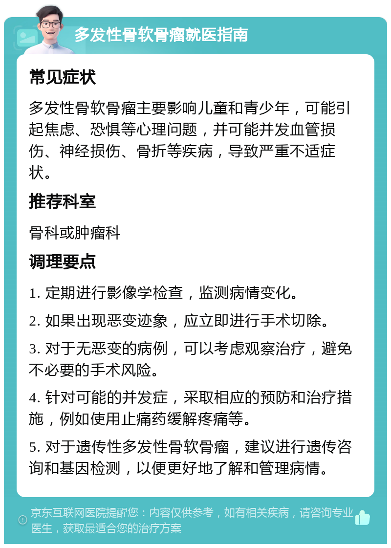 多发性骨软骨瘤就医指南 常见症状 多发性骨软骨瘤主要影响儿童和青少年，可能引起焦虑、恐惧等心理问题，并可能并发血管损伤、神经损伤、骨折等疾病，导致严重不适症状。 推荐科室 骨科或肿瘤科 调理要点 1. 定期进行影像学检查，监测病情变化。 2. 如果出现恶变迹象，应立即进行手术切除。 3. 对于无恶变的病例，可以考虑观察治疗，避免不必要的手术风险。 4. 针对可能的并发症，采取相应的预防和治疗措施，例如使用止痛药缓解疼痛等。 5. 对于遗传性多发性骨软骨瘤，建议进行遗传咨询和基因检测，以便更好地了解和管理病情。