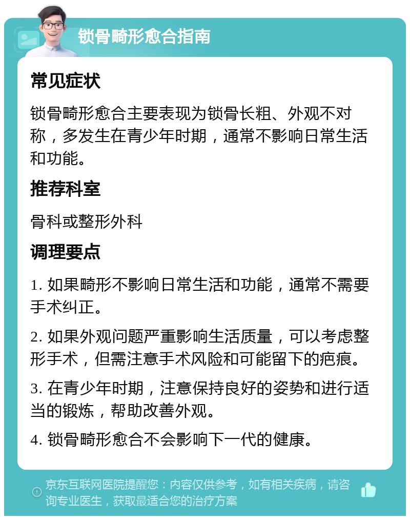 锁骨畸形愈合指南 常见症状 锁骨畸形愈合主要表现为锁骨长粗、外观不对称，多发生在青少年时期，通常不影响日常生活和功能。 推荐科室 骨科或整形外科 调理要点 1. 如果畸形不影响日常生活和功能，通常不需要手术纠正。 2. 如果外观问题严重影响生活质量，可以考虑整形手术，但需注意手术风险和可能留下的疤痕。 3. 在青少年时期，注意保持良好的姿势和进行适当的锻炼，帮助改善外观。 4. 锁骨畸形愈合不会影响下一代的健康。