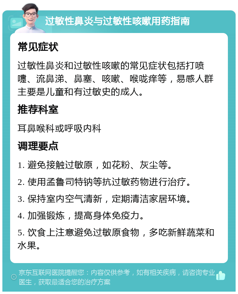 过敏性鼻炎与过敏性咳嗽用药指南 常见症状 过敏性鼻炎和过敏性咳嗽的常见症状包括打喷嚏、流鼻涕、鼻塞、咳嗽、喉咙痒等，易感人群主要是儿童和有过敏史的成人。 推荐科室 耳鼻喉科或呼吸内科 调理要点 1. 避免接触过敏原，如花粉、灰尘等。 2. 使用孟鲁司特钠等抗过敏药物进行治疗。 3. 保持室内空气清新，定期清洁家居环境。 4. 加强锻炼，提高身体免疫力。 5. 饮食上注意避免过敏原食物，多吃新鲜蔬菜和水果。