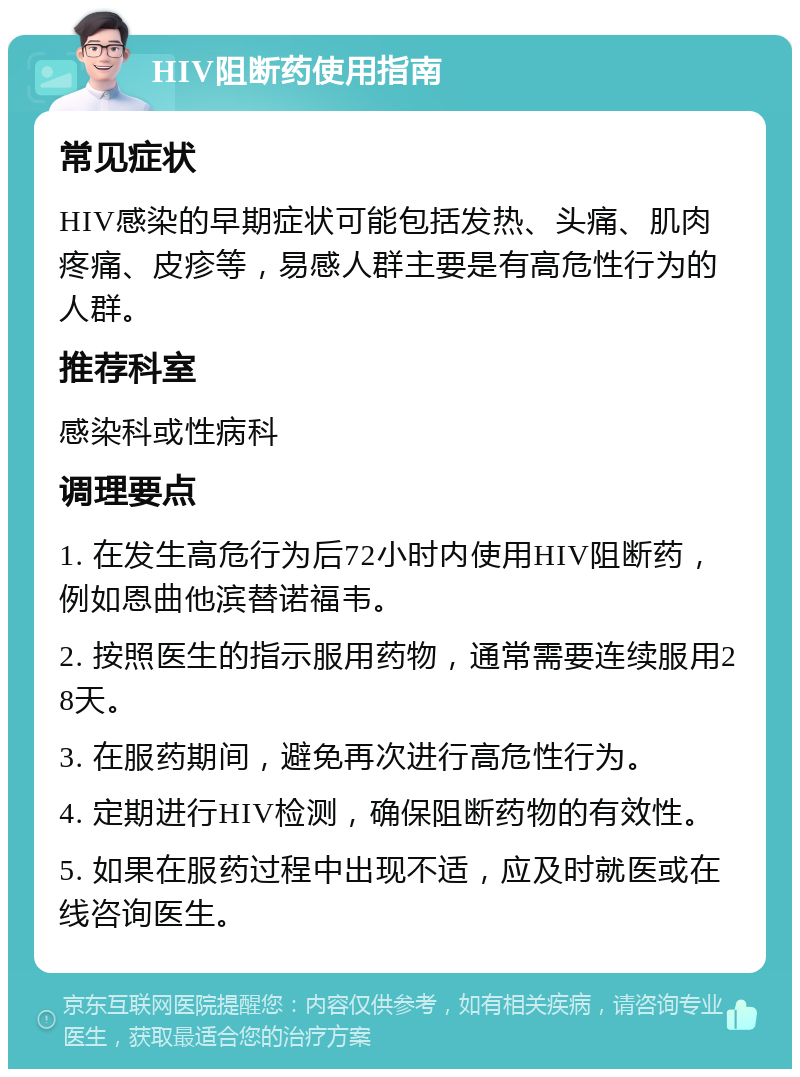 HIV阻断药使用指南 常见症状 HIV感染的早期症状可能包括发热、头痛、肌肉疼痛、皮疹等，易感人群主要是有高危性行为的人群。 推荐科室 感染科或性病科 调理要点 1. 在发生高危行为后72小时内使用HIV阻断药，例如恩曲他滨替诺福韦。 2. 按照医生的指示服用药物，通常需要连续服用28天。 3. 在服药期间，避免再次进行高危性行为。 4. 定期进行HIV检测，确保阻断药物的有效性。 5. 如果在服药过程中出现不适，应及时就医或在线咨询医生。