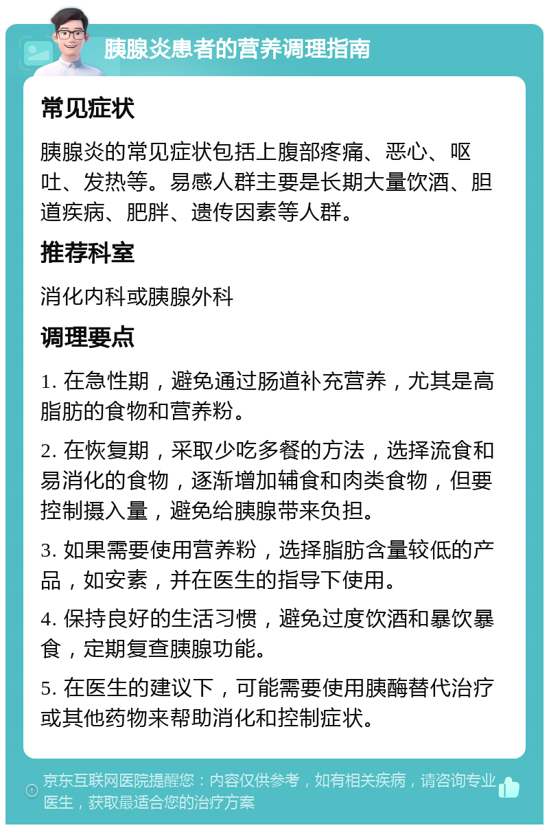 胰腺炎患者的营养调理指南 常见症状 胰腺炎的常见症状包括上腹部疼痛、恶心、呕吐、发热等。易感人群主要是长期大量饮酒、胆道疾病、肥胖、遗传因素等人群。 推荐科室 消化内科或胰腺外科 调理要点 1. 在急性期，避免通过肠道补充营养，尤其是高脂肪的食物和营养粉。 2. 在恢复期，采取少吃多餐的方法，选择流食和易消化的食物，逐渐增加辅食和肉类食物，但要控制摄入量，避免给胰腺带来负担。 3. 如果需要使用营养粉，选择脂肪含量较低的产品，如安素，并在医生的指导下使用。 4. 保持良好的生活习惯，避免过度饮酒和暴饮暴食，定期复查胰腺功能。 5. 在医生的建议下，可能需要使用胰酶替代治疗或其他药物来帮助消化和控制症状。