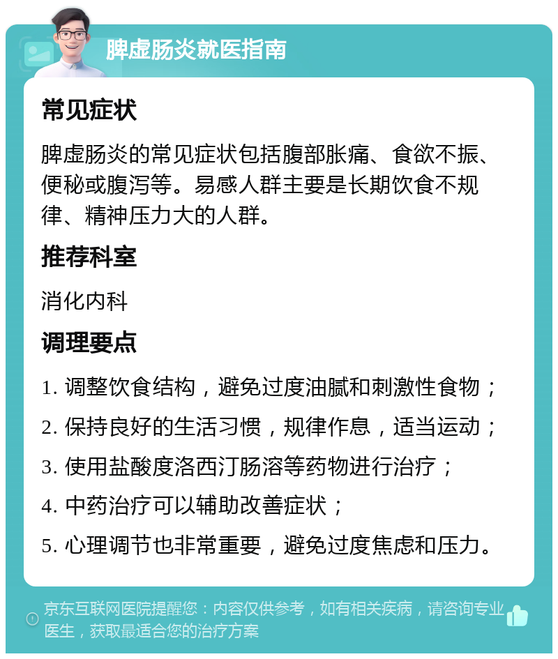 脾虚肠炎就医指南 常见症状 脾虚肠炎的常见症状包括腹部胀痛、食欲不振、便秘或腹泻等。易感人群主要是长期饮食不规律、精神压力大的人群。 推荐科室 消化内科 调理要点 1. 调整饮食结构，避免过度油腻和刺激性食物； 2. 保持良好的生活习惯，规律作息，适当运动； 3. 使用盐酸度洛西汀肠溶等药物进行治疗； 4. 中药治疗可以辅助改善症状； 5. 心理调节也非常重要，避免过度焦虑和压力。