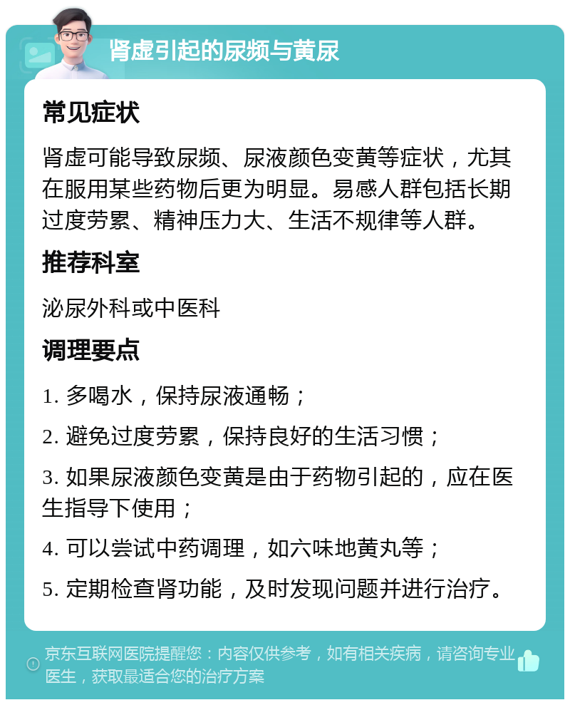 肾虚引起的尿频与黄尿 常见症状 肾虚可能导致尿频、尿液颜色变黄等症状，尤其在服用某些药物后更为明显。易感人群包括长期过度劳累、精神压力大、生活不规律等人群。 推荐科室 泌尿外科或中医科 调理要点 1. 多喝水，保持尿液通畅； 2. 避免过度劳累，保持良好的生活习惯； 3. 如果尿液颜色变黄是由于药物引起的，应在医生指导下使用； 4. 可以尝试中药调理，如六味地黄丸等； 5. 定期检查肾功能，及时发现问题并进行治疗。