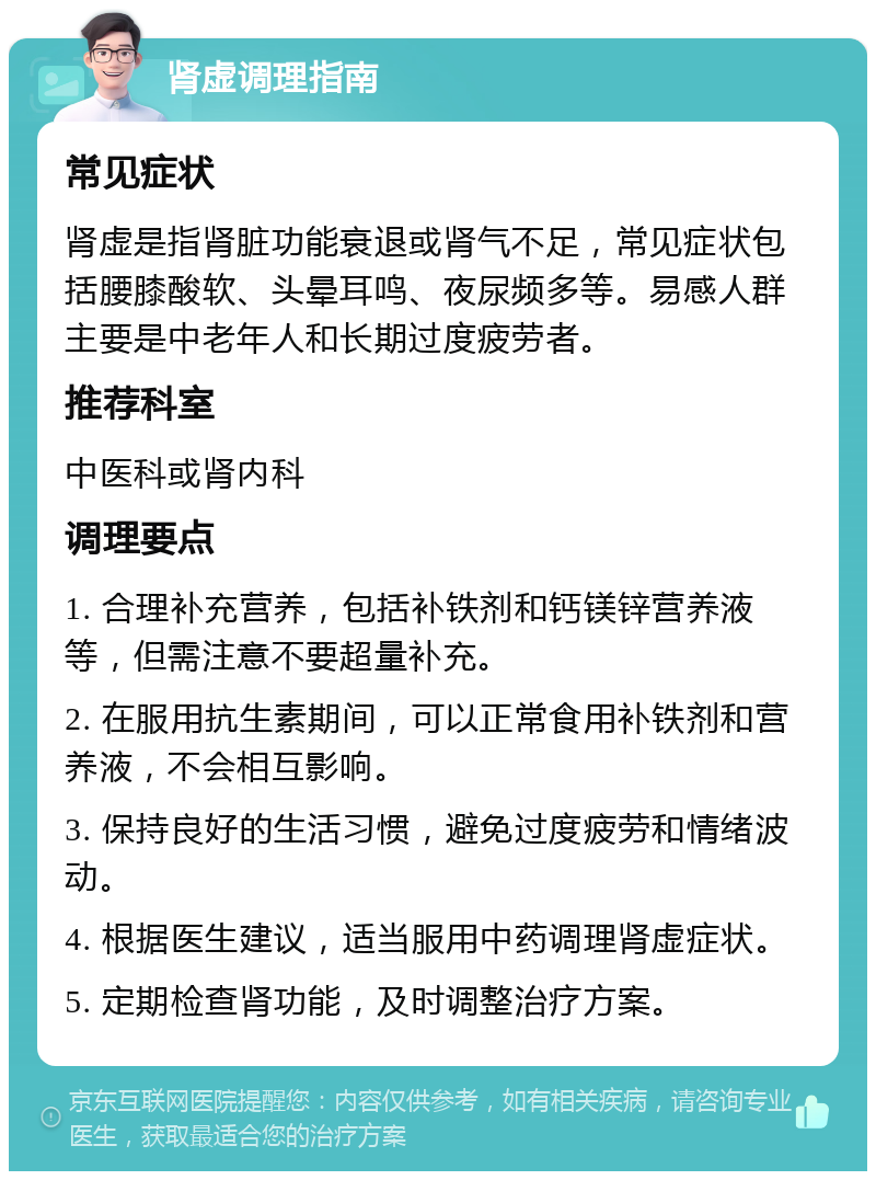 肾虚调理指南 常见症状 肾虚是指肾脏功能衰退或肾气不足，常见症状包括腰膝酸软、头晕耳鸣、夜尿频多等。易感人群主要是中老年人和长期过度疲劳者。 推荐科室 中医科或肾内科 调理要点 1. 合理补充营养，包括补铁剂和钙镁锌营养液等，但需注意不要超量补充。 2. 在服用抗生素期间，可以正常食用补铁剂和营养液，不会相互影响。 3. 保持良好的生活习惯，避免过度疲劳和情绪波动。 4. 根据医生建议，适当服用中药调理肾虚症状。 5. 定期检查肾功能，及时调整治疗方案。