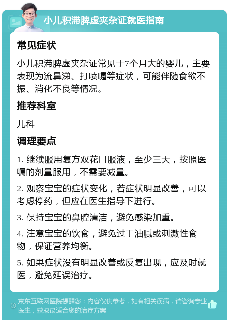 小儿积滞脾虚夹杂证就医指南 常见症状 小儿积滞脾虚夹杂证常见于7个月大的婴儿，主要表现为流鼻涕、打喷嚏等症状，可能伴随食欲不振、消化不良等情况。 推荐科室 儿科 调理要点 1. 继续服用复方双花口服液，至少三天，按照医嘱的剂量服用，不需要减量。 2. 观察宝宝的症状变化，若症状明显改善，可以考虑停药，但应在医生指导下进行。 3. 保持宝宝的鼻腔清洁，避免感染加重。 4. 注意宝宝的饮食，避免过于油腻或刺激性食物，保证营养均衡。 5. 如果症状没有明显改善或反复出现，应及时就医，避免延误治疗。