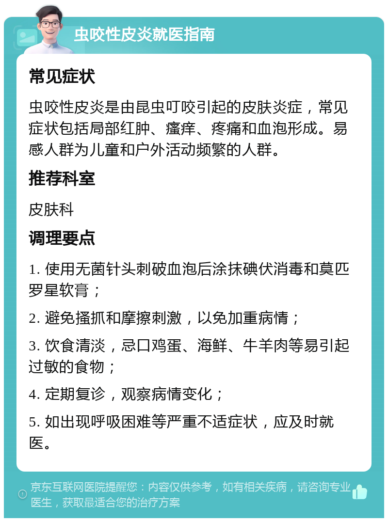 虫咬性皮炎就医指南 常见症状 虫咬性皮炎是由昆虫叮咬引起的皮肤炎症，常见症状包括局部红肿、瘙痒、疼痛和血泡形成。易感人群为儿童和户外活动频繁的人群。 推荐科室 皮肤科 调理要点 1. 使用无菌针头刺破血泡后涂抹碘伏消毒和莫匹罗星软膏； 2. 避免搔抓和摩擦刺激，以免加重病情； 3. 饮食清淡，忌口鸡蛋、海鲜、牛羊肉等易引起过敏的食物； 4. 定期复诊，观察病情变化； 5. 如出现呼吸困难等严重不适症状，应及时就医。