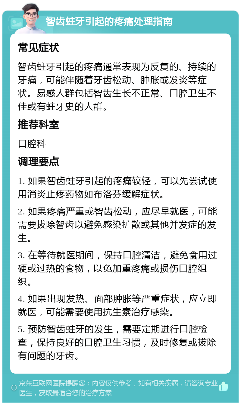 智齿蛀牙引起的疼痛处理指南 常见症状 智齿蛀牙引起的疼痛通常表现为反复的、持续的牙痛，可能伴随着牙齿松动、肿胀或发炎等症状。易感人群包括智齿生长不正常、口腔卫生不佳或有蛀牙史的人群。 推荐科室 口腔科 调理要点 1. 如果智齿蛀牙引起的疼痛较轻，可以先尝试使用消炎止疼药物如布洛芬缓解症状。 2. 如果疼痛严重或智齿松动，应尽早就医，可能需要拔除智齿以避免感染扩散或其他并发症的发生。 3. 在等待就医期间，保持口腔清洁，避免食用过硬或过热的食物，以免加重疼痛或损伤口腔组织。 4. 如果出现发热、面部肿胀等严重症状，应立即就医，可能需要使用抗生素治疗感染。 5. 预防智齿蛀牙的发生，需要定期进行口腔检查，保持良好的口腔卫生习惯，及时修复或拔除有问题的牙齿。