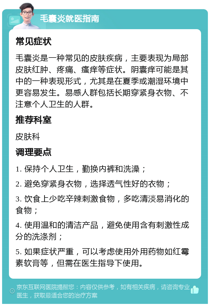 毛囊炎就医指南 常见症状 毛囊炎是一种常见的皮肤疾病，主要表现为局部皮肤红肿、疼痛、瘙痒等症状。阴囊痒可能是其中的一种表现形式，尤其是在夏季或潮湿环境中更容易发生。易感人群包括长期穿紧身衣物、不注意个人卫生的人群。 推荐科室 皮肤科 调理要点 1. 保持个人卫生，勤换内裤和洗澡； 2. 避免穿紧身衣物，选择透气性好的衣物； 3. 饮食上少吃辛辣刺激食物，多吃清淡易消化的食物； 4. 使用温和的清洁产品，避免使用含有刺激性成分的洗涤剂； 5. 如果症状严重，可以考虑使用外用药物如红霉素软膏等，但需在医生指导下使用。