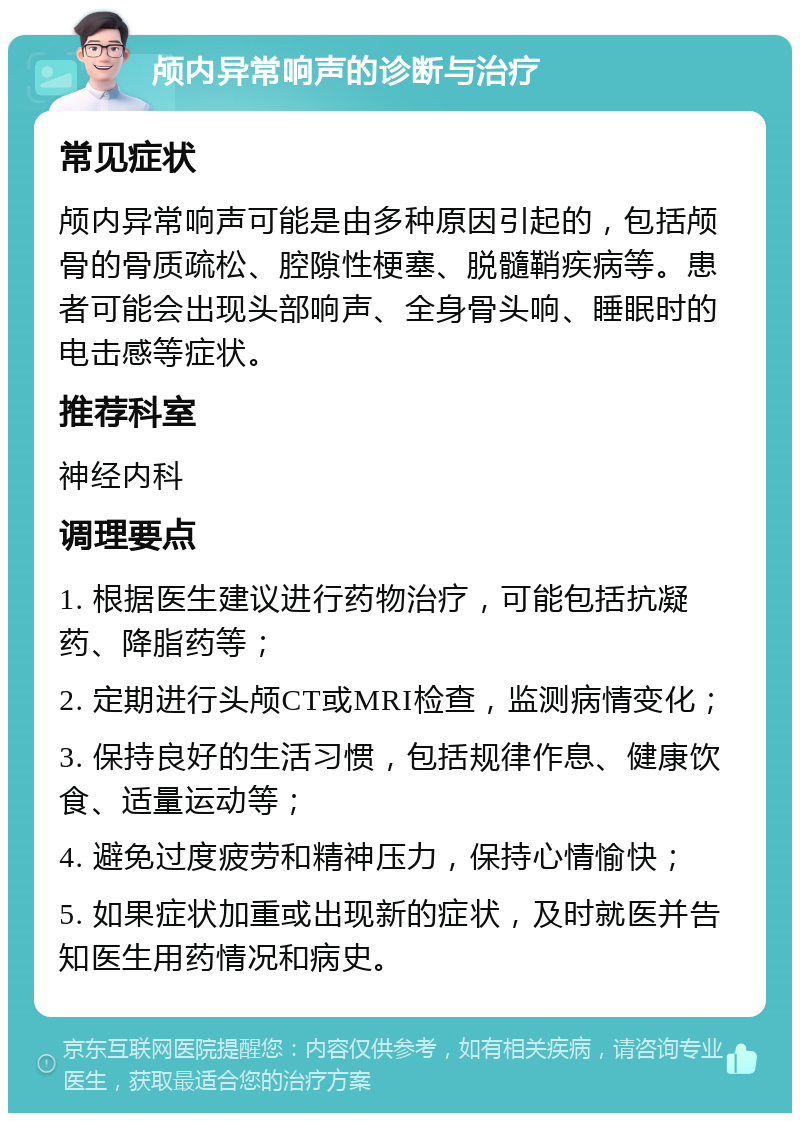 颅内异常响声的诊断与治疗 常见症状 颅内异常响声可能是由多种原因引起的，包括颅骨的骨质疏松、腔隙性梗塞、脱髓鞘疾病等。患者可能会出现头部响声、全身骨头响、睡眠时的电击感等症状。 推荐科室 神经内科 调理要点 1. 根据医生建议进行药物治疗，可能包括抗凝药、降脂药等； 2. 定期进行头颅CT或MRI检查，监测病情变化； 3. 保持良好的生活习惯，包括规律作息、健康饮食、适量运动等； 4. 避免过度疲劳和精神压力，保持心情愉快； 5. 如果症状加重或出现新的症状，及时就医并告知医生用药情况和病史。