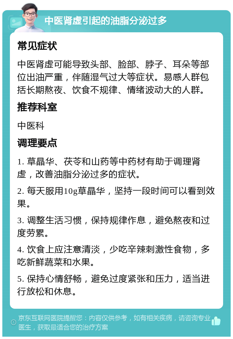 中医肾虚引起的油脂分泌过多 常见症状 中医肾虚可能导致头部、脸部、脖子、耳朵等部位出油严重，伴随湿气过大等症状。易感人群包括长期熬夜、饮食不规律、情绪波动大的人群。 推荐科室 中医科 调理要点 1. 草晶华、茯苓和山药等中药材有助于调理肾虚，改善油脂分泌过多的症状。 2. 每天服用10g草晶华，坚持一段时间可以看到效果。 3. 调整生活习惯，保持规律作息，避免熬夜和过度劳累。 4. 饮食上应注意清淡，少吃辛辣刺激性食物，多吃新鲜蔬菜和水果。 5. 保持心情舒畅，避免过度紧张和压力，适当进行放松和休息。