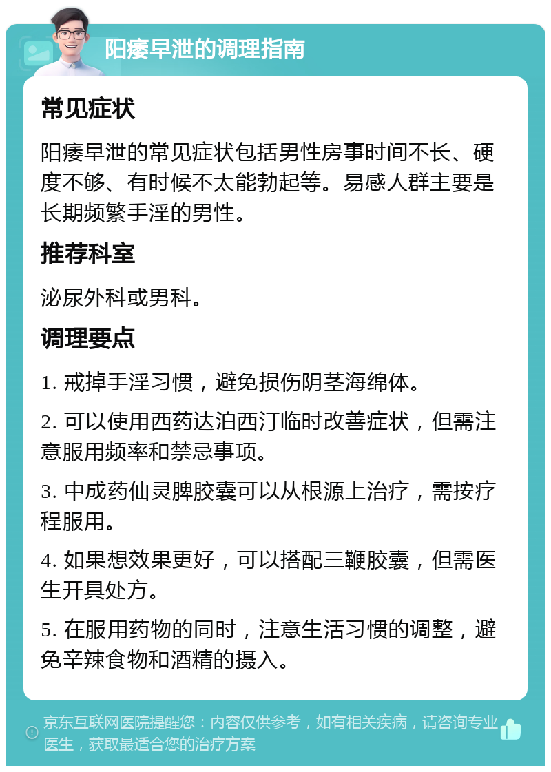 阳痿早泄的调理指南 常见症状 阳痿早泄的常见症状包括男性房事时间不长、硬度不够、有时候不太能勃起等。易感人群主要是长期频繁手淫的男性。 推荐科室 泌尿外科或男科。 调理要点 1. 戒掉手淫习惯，避免损伤阴茎海绵体。 2. 可以使用西药达泊西汀临时改善症状，但需注意服用频率和禁忌事项。 3. 中成药仙灵脾胶囊可以从根源上治疗，需按疗程服用。 4. 如果想效果更好，可以搭配三鞭胶囊，但需医生开具处方。 5. 在服用药物的同时，注意生活习惯的调整，避免辛辣食物和酒精的摄入。