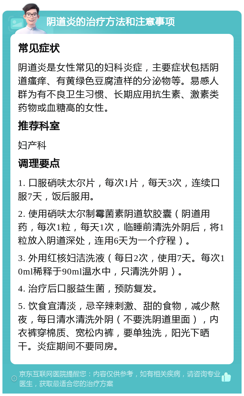 阴道炎的治疗方法和注意事项 常见症状 阴道炎是女性常见的妇科炎症，主要症状包括阴道瘙痒、有黄绿色豆腐渣样的分泌物等。易感人群为有不良卫生习惯、长期应用抗生素、激素类药物或血糖高的女性。 推荐科室 妇产科 调理要点 1. 口服硝呋太尔片，每次1片，每天3次，连续口服7天，饭后服用。 2. 使用硝呋太尔制霉菌素阴道软胶囊（阴道用药，每次1粒，每天1次，临睡前清洗外阴后，将1粒放入阴道深处，连用6天为一个疗程）。 3. 外用红核妇洁洗液（每日2次，使用7天。每次10ml稀释于90ml温水中，只清洗外阴）。 4. 治疗后口服益生菌，预防复发。 5. 饮食宜清淡，忌辛辣刺激、甜的食物，减少熬夜，每日清水清洗外阴（不要洗阴道里面），内衣裤穿棉质、宽松内裤，要单独洗，阳光下晒干。炎症期间不要同房。