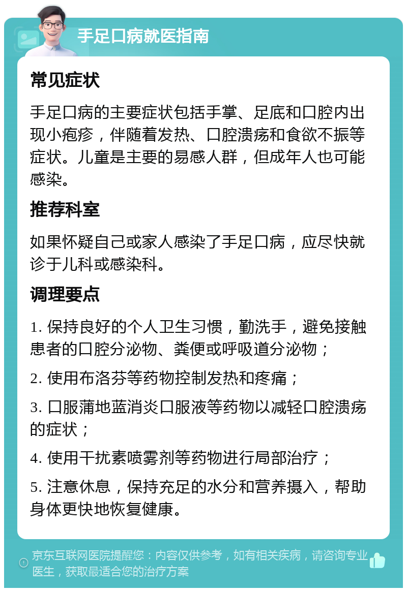 手足口病就医指南 常见症状 手足口病的主要症状包括手掌、足底和口腔内出现小疱疹，伴随着发热、口腔溃疡和食欲不振等症状。儿童是主要的易感人群，但成年人也可能感染。 推荐科室 如果怀疑自己或家人感染了手足口病，应尽快就诊于儿科或感染科。 调理要点 1. 保持良好的个人卫生习惯，勤洗手，避免接触患者的口腔分泌物、粪便或呼吸道分泌物； 2. 使用布洛芬等药物控制发热和疼痛； 3. 口服蒲地蓝消炎口服液等药物以减轻口腔溃疡的症状； 4. 使用干扰素喷雾剂等药物进行局部治疗； 5. 注意休息，保持充足的水分和营养摄入，帮助身体更快地恢复健康。