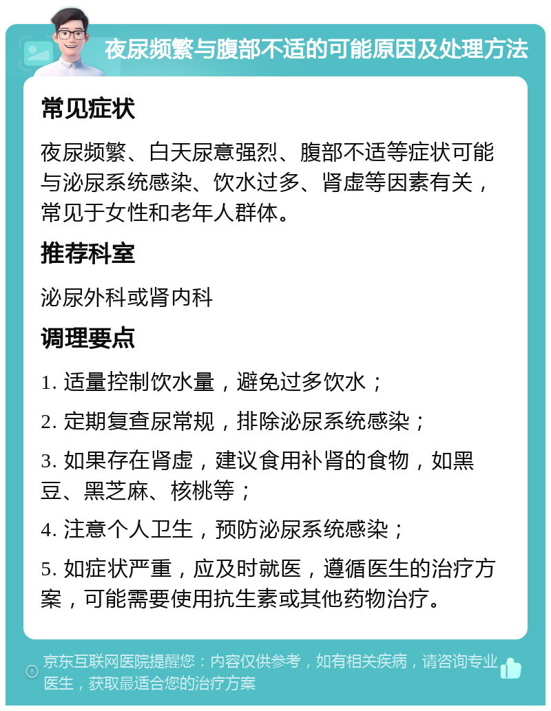 夜尿频繁与腹部不适的可能原因及处理方法 常见症状 夜尿频繁、白天尿意强烈、腹部不适等症状可能与泌尿系统感染、饮水过多、肾虚等因素有关，常见于女性和老年人群体。 推荐科室 泌尿外科或肾内科 调理要点 1. 适量控制饮水量，避免过多饮水； 2. 定期复查尿常规，排除泌尿系统感染； 3. 如果存在肾虚，建议食用补肾的食物，如黑豆、黑芝麻、核桃等； 4. 注意个人卫生，预防泌尿系统感染； 5. 如症状严重，应及时就医，遵循医生的治疗方案，可能需要使用抗生素或其他药物治疗。