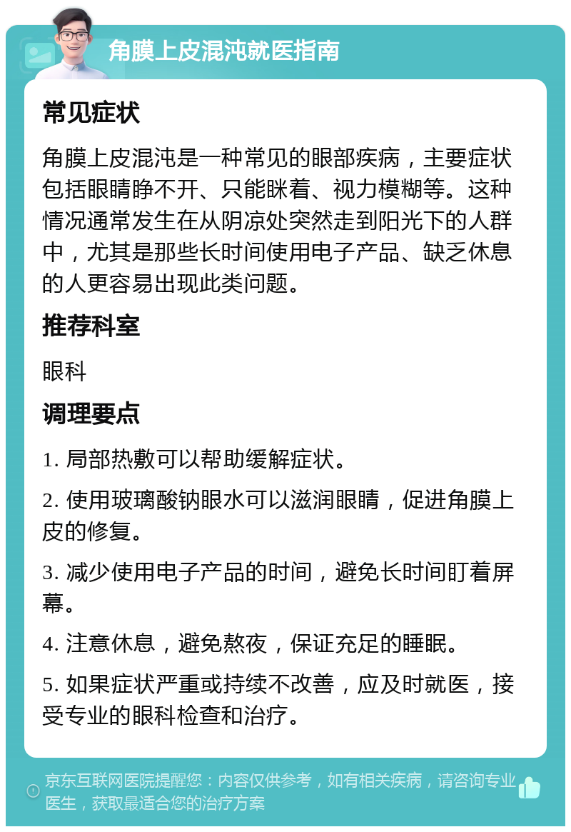 角膜上皮混沌就医指南 常见症状 角膜上皮混沌是一种常见的眼部疾病，主要症状包括眼睛睁不开、只能眯着、视力模糊等。这种情况通常发生在从阴凉处突然走到阳光下的人群中，尤其是那些长时间使用电子产品、缺乏休息的人更容易出现此类问题。 推荐科室 眼科 调理要点 1. 局部热敷可以帮助缓解症状。 2. 使用玻璃酸钠眼水可以滋润眼睛，促进角膜上皮的修复。 3. 减少使用电子产品的时间，避免长时间盯着屏幕。 4. 注意休息，避免熬夜，保证充足的睡眠。 5. 如果症状严重或持续不改善，应及时就医，接受专业的眼科检查和治疗。