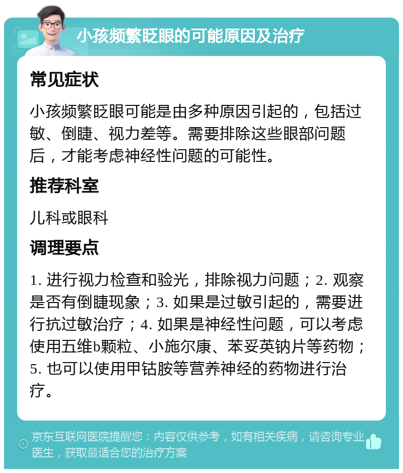 小孩频繁眨眼的可能原因及治疗 常见症状 小孩频繁眨眼可能是由多种原因引起的，包括过敏、倒睫、视力差等。需要排除这些眼部问题后，才能考虑神经性问题的可能性。 推荐科室 儿科或眼科 调理要点 1. 进行视力检查和验光，排除视力问题；2. 观察是否有倒睫现象；3. 如果是过敏引起的，需要进行抗过敏治疗；4. 如果是神经性问题，可以考虑使用五维b颗粒、小施尔康、苯妥英钠片等药物；5. 也可以使用甲钴胺等营养神经的药物进行治疗。