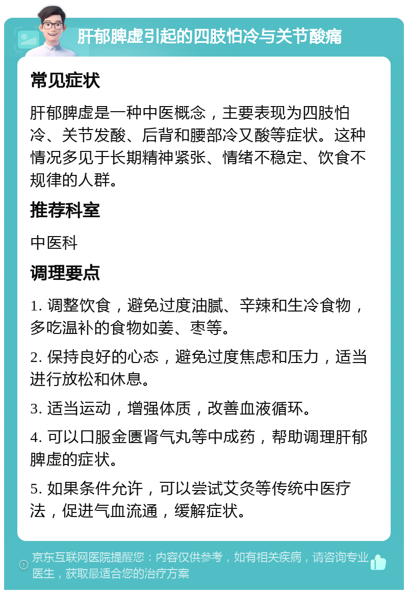 肝郁脾虚引起的四肢怕冷与关节酸痛 常见症状 肝郁脾虚是一种中医概念，主要表现为四肢怕冷、关节发酸、后背和腰部冷又酸等症状。这种情况多见于长期精神紧张、情绪不稳定、饮食不规律的人群。 推荐科室 中医科 调理要点 1. 调整饮食，避免过度油腻、辛辣和生冷食物，多吃温补的食物如姜、枣等。 2. 保持良好的心态，避免过度焦虑和压力，适当进行放松和休息。 3. 适当运动，增强体质，改善血液循环。 4. 可以口服金匮肾气丸等中成药，帮助调理肝郁脾虚的症状。 5. 如果条件允许，可以尝试艾灸等传统中医疗法，促进气血流通，缓解症状。