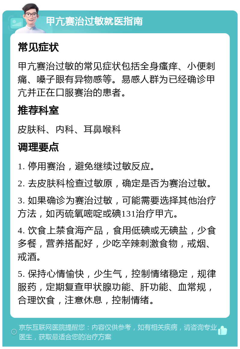 甲亢赛治过敏就医指南 常见症状 甲亢赛治过敏的常见症状包括全身瘙痒、小便刺痛、嗓子眼有异物感等。易感人群为已经确诊甲亢并正在口服赛治的患者。 推荐科室 皮肤科、内科、耳鼻喉科 调理要点 1. 停用赛治，避免继续过敏反应。 2. 去皮肤科检查过敏原，确定是否为赛治过敏。 3. 如果确诊为赛治过敏，可能需要选择其他治疗方法，如丙硫氧嘧啶或碘131治疗甲亢。 4. 饮食上禁食海产品，食用低碘或无碘盐，少食多餐，营养搭配好，少吃辛辣刺激食物，戒烟、戒酒。 5. 保持心情愉快，少生气，控制情绪稳定，规律服药，定期复查甲状腺功能、肝功能、血常规，合理饮食，注意休息，控制情绪。