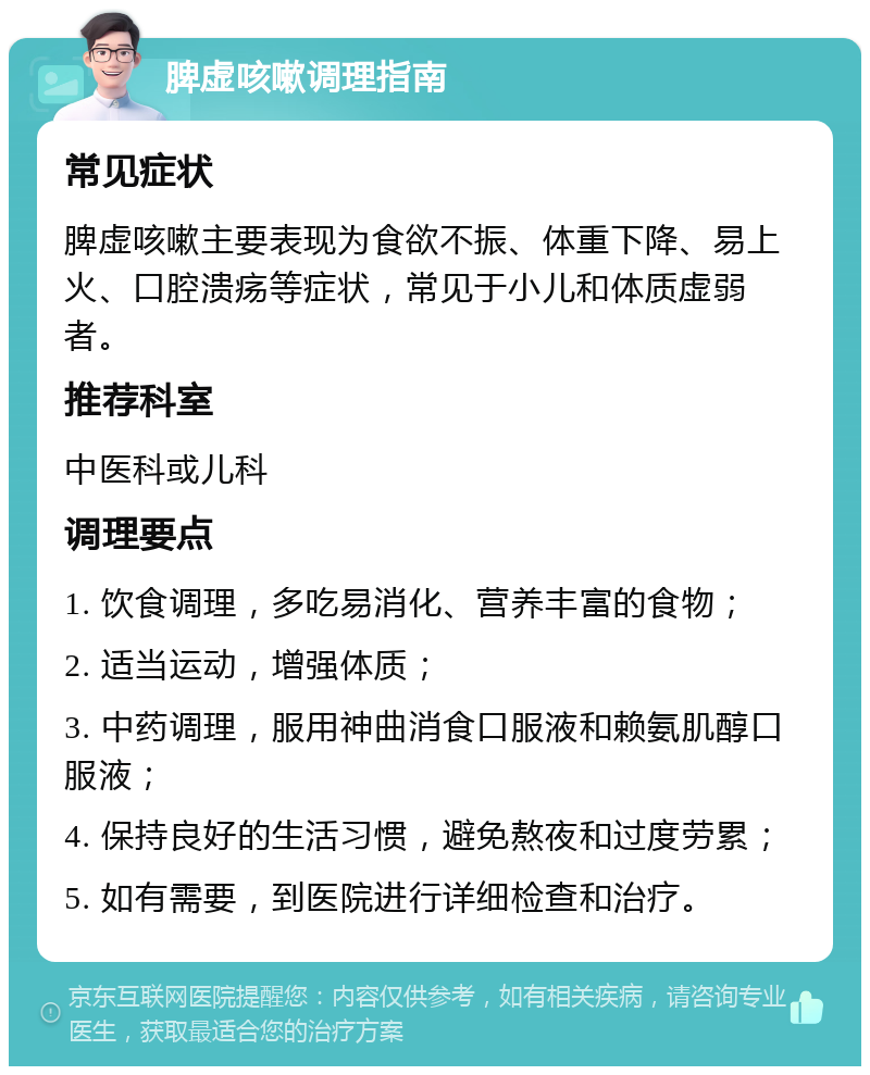 脾虚咳嗽调理指南 常见症状 脾虚咳嗽主要表现为食欲不振、体重下降、易上火、口腔溃疡等症状，常见于小儿和体质虚弱者。 推荐科室 中医科或儿科 调理要点 1. 饮食调理，多吃易消化、营养丰富的食物； 2. 适当运动，增强体质； 3. 中药调理，服用神曲消食口服液和赖氨肌醇口服液； 4. 保持良好的生活习惯，避免熬夜和过度劳累； 5. 如有需要，到医院进行详细检查和治疗。